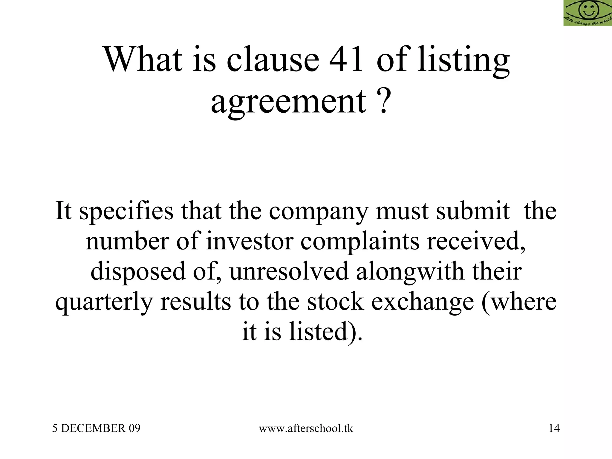 What is clause 41 of listing agreement ?  It specifies that the company must submit  the number of investor complaints received, disposed of, unresolved alongwith their quarterly results to the stock exchange (where it is listed).  