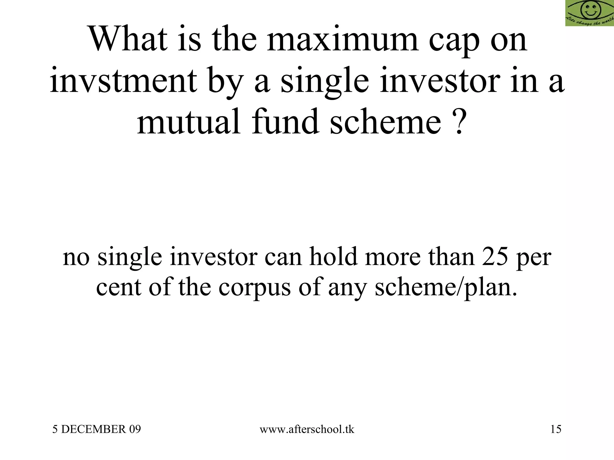 What is the maximum cap on invstment by a single investor in a mutual fund scheme ?  no single investor can hold more than 25 per cent of the corpus of any scheme/plan. 