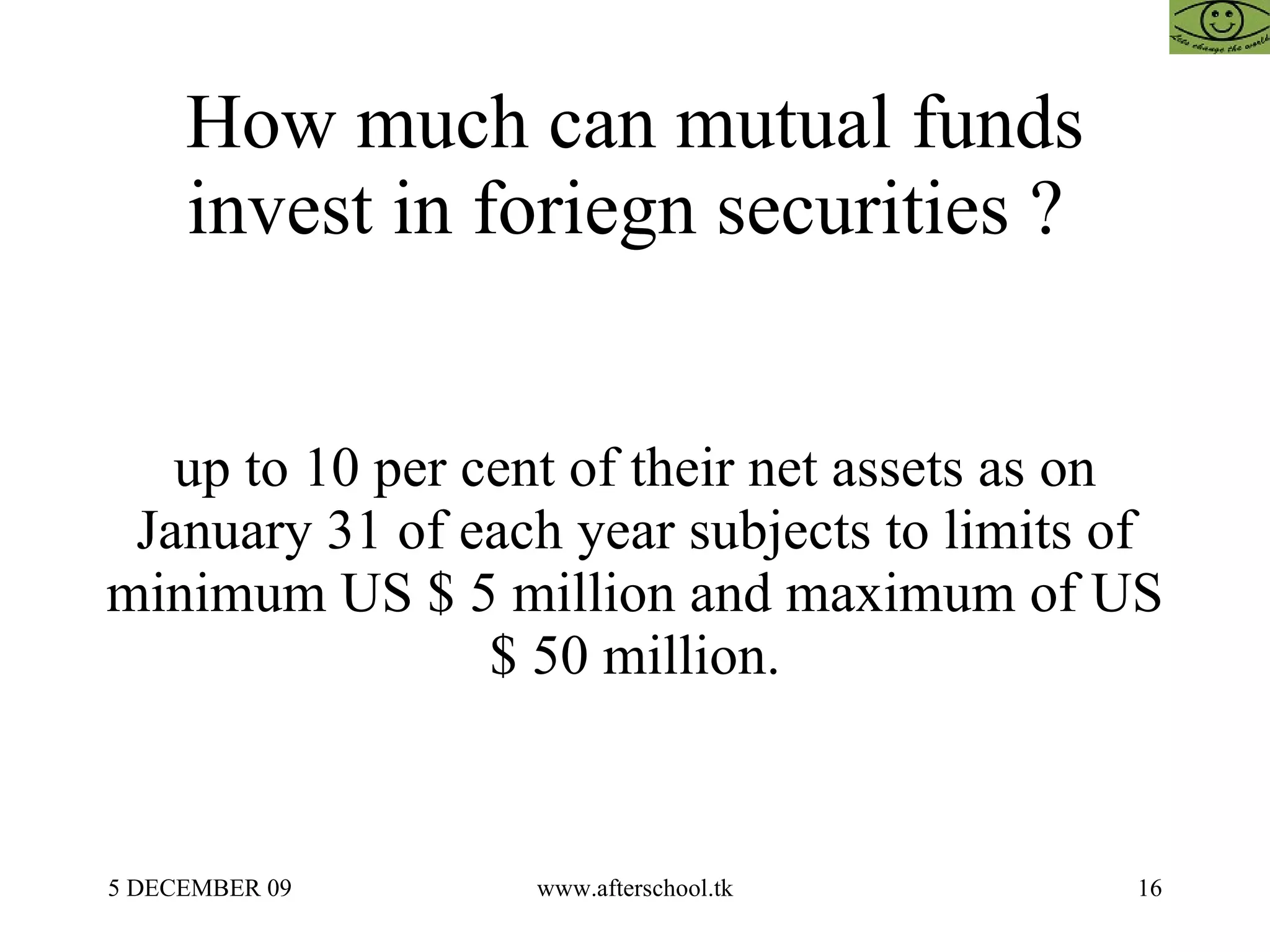 How much can mutual funds invest in foriegn securities ?  up to 10 per cent of their net assets as on January 31 of each year subjects to limits of minimum US $ 5 million and maximum of US $ 50 million. 