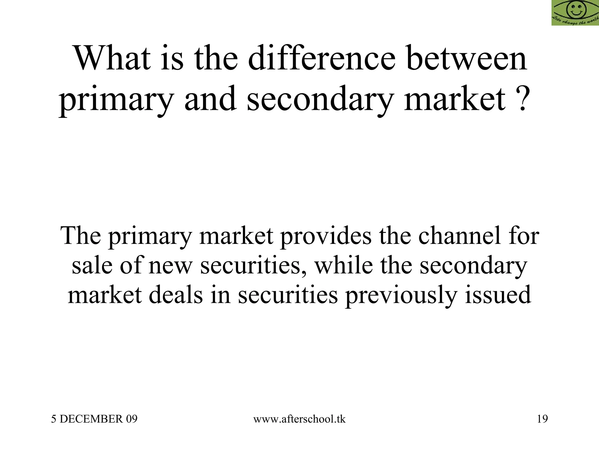 What is the difference between primary and secondary market ?  The primary market provides the channel for sale of new securities, while the secondary market deals in securities previously issued 