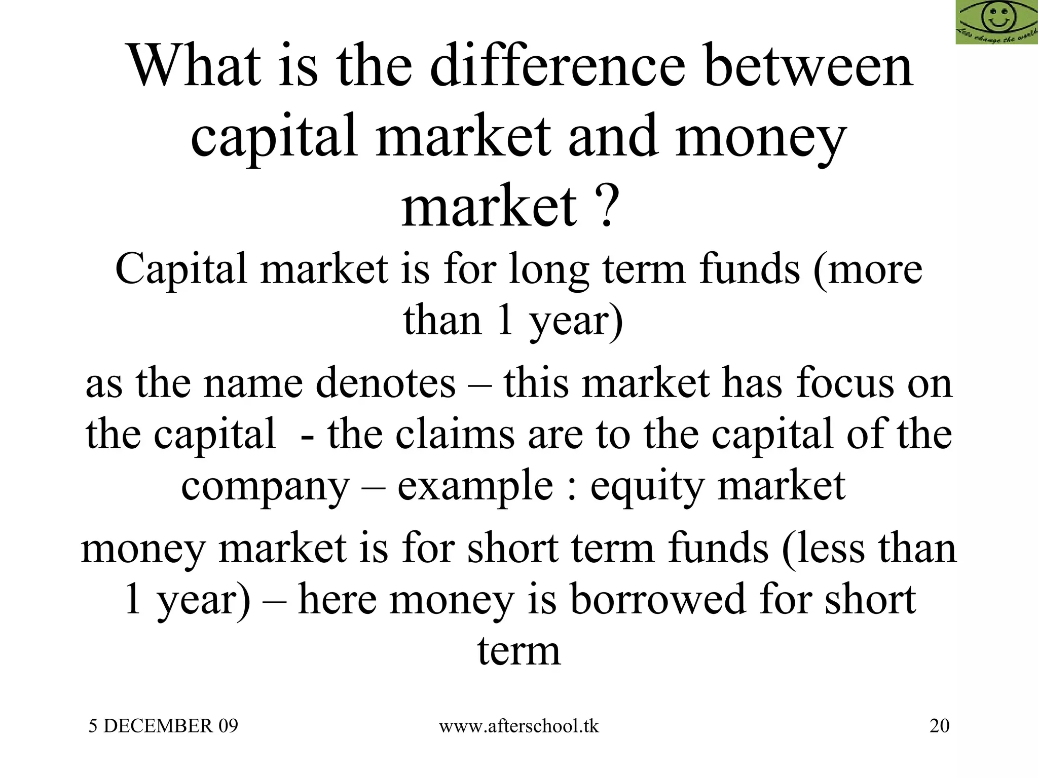 What is the difference between capital market and money market ?  Capital market is for long term funds (more than 1 year)  as the name denotes – this market has focus on the capital  - the claims are to the capital of the company – example : equity market  money market is for short term funds (less than 1 year) – here money is borrowed for short term 