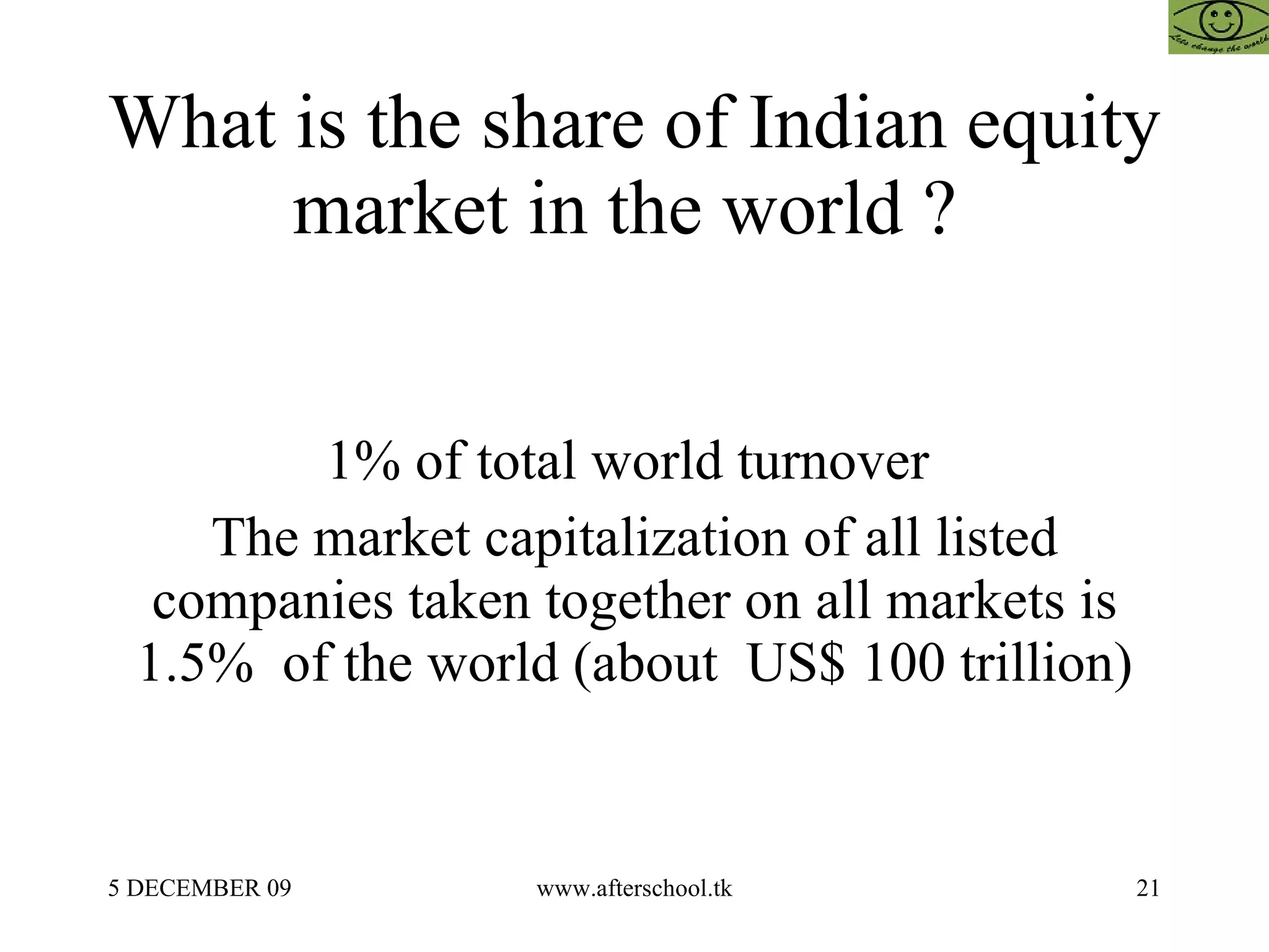 What is the share of Indian equity market in the world ?  1% of total world turnover  The market capitalization of all listed companies taken together on all markets is 1.5%  of the world (about  US$ 100 trillion) 