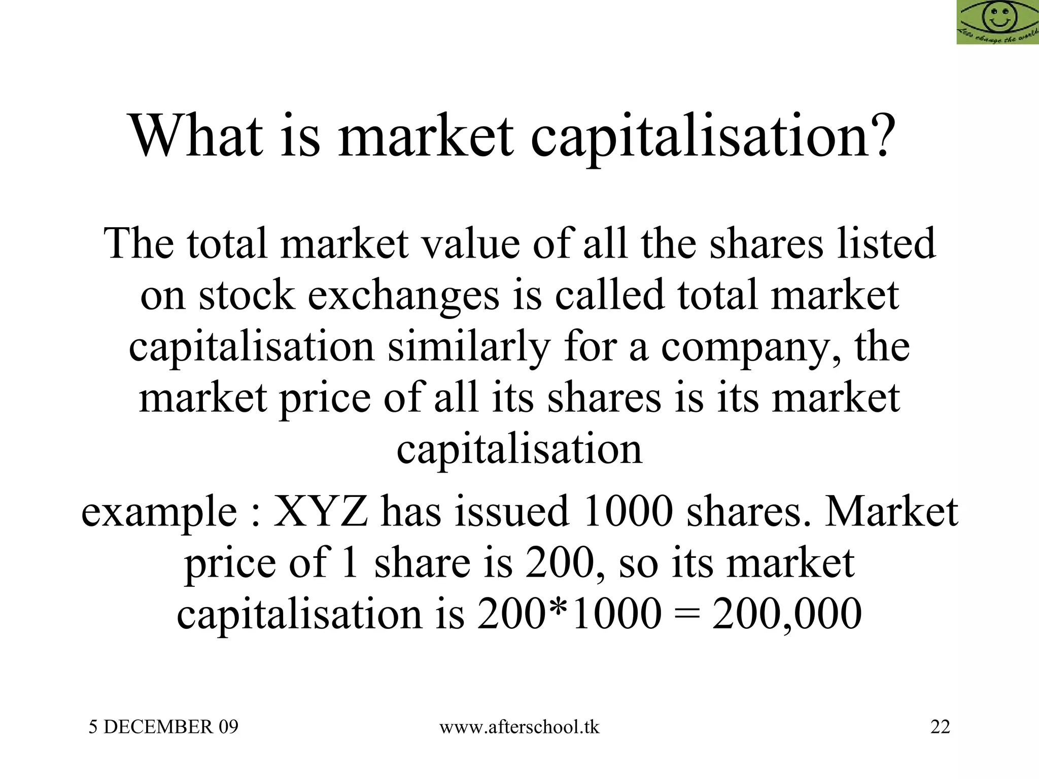 What is market capitalisation?  The total market value of all the shares listed on stock exchanges is called total market capitalisation similarly for a company, the market price of all its shares is its market capitalisation example : XYZ has issued 1000 shares. Market price of 1 share is 200, so its market capitalisation is 200*1000 = 200,000 