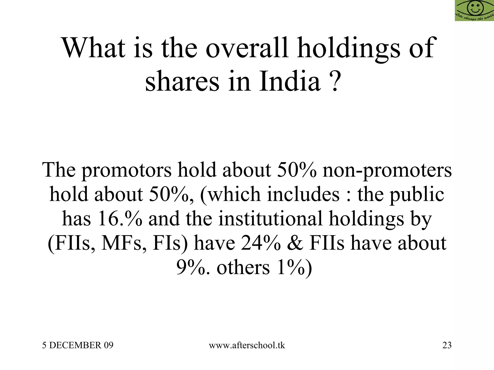 What is the overall holdings of shares in India ?  The promotors hold about 50% non-promoters hold about 50%, (which includes : the public has 16.% and the institutional holdings by (FIIs, MFs, FIs) have 24% & FIIs have about 9%. others 1%)  