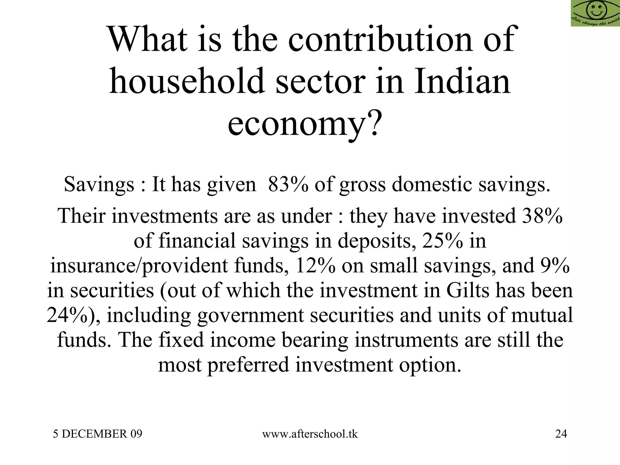 What is the contribution of household sector in Indian economy?  Savings : It has given  83% of gross domestic savings.  Their investments are as under : they have invested 38% of financial savings in deposits, 25% in insurance/provident funds, 12% on small savings, and 9% in securities (out of which the investment in Gilts has been 24%), including government securities and units of mutual funds. The fixed income bearing instruments are still the most preferred investment option. 