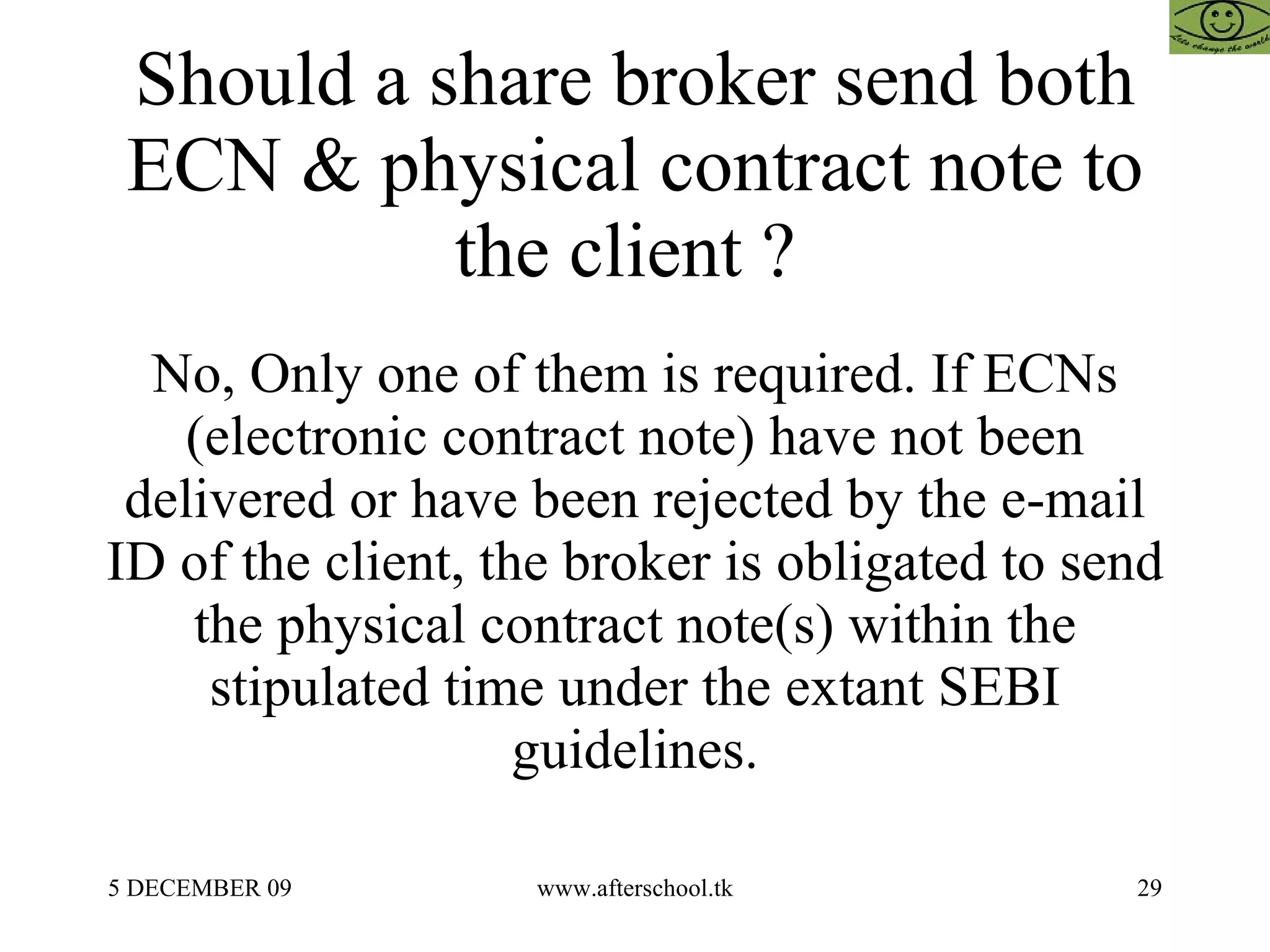 Should a share broker send both ECN & physical contract note to the client ?  No, Only one of them is required. If ECNs (electronic contract note) have not been delivered or have been rejected by the e-mail ID of the client, the broker is obligated to send the physical contract note(s) within the stipulated time under the extant SEBI guidelines. 