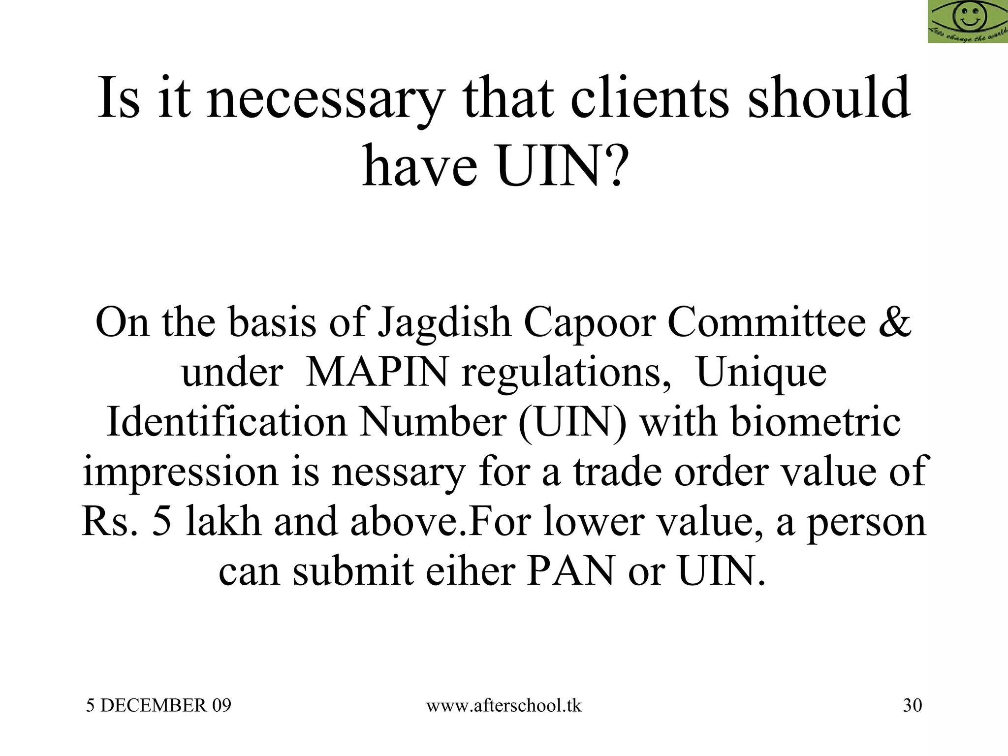 Is it necessary that clients should have UIN?  On the basis of Jagdish Capoor Committee & under  MAPIN regulations,  Unique Identification Number (UIN) with biometric impression is nessary for a trade order value of Rs. 5 lakh and above.For lower value, a person can submit eiher PAN or UIN.  