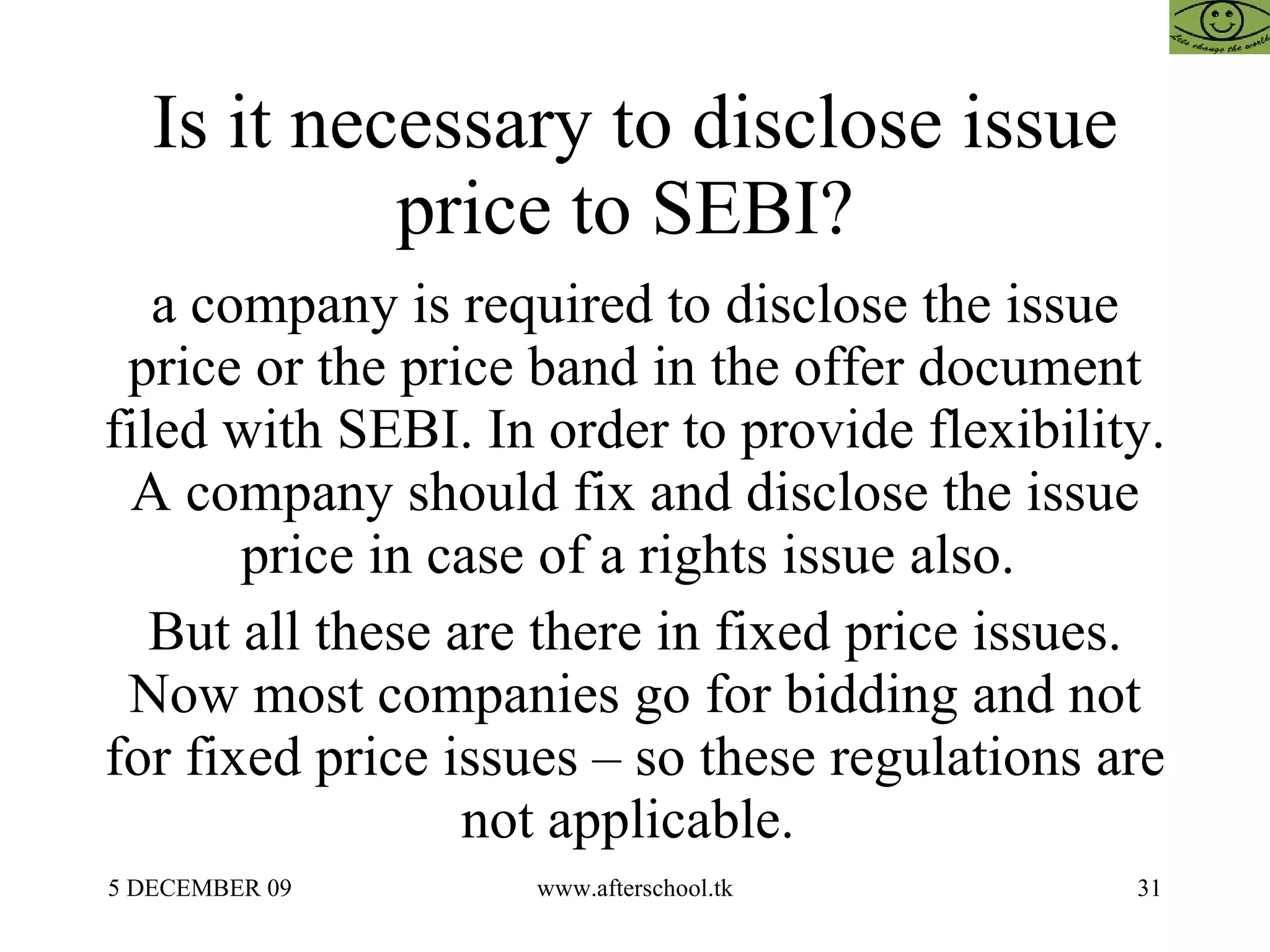 Is it necessary to disclose issue price to SEBI?  a company is required to disclose the issue price or the price band in the offer document filed with SEBI. In order to provide flexibility. A company should fix and disclose the issue price in case of a rights issue also.  But all these are there in fixed price issues. Now most companies go for bidding and not for fixed price issues – so these regulations are not applicable.  