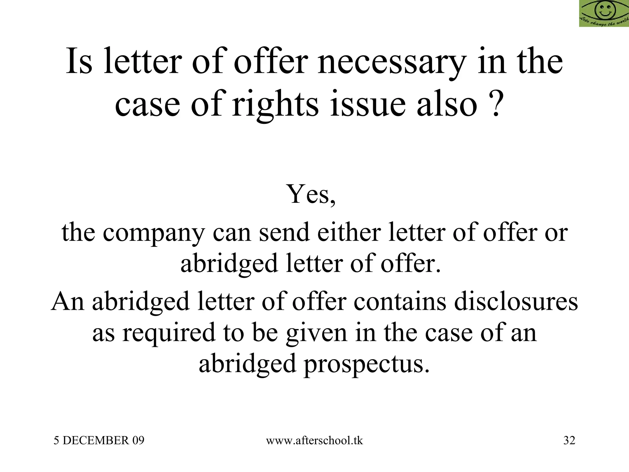 Is letter of offer necessary in the case of rights issue also ?  Yes,  the company can send either letter of offer or abridged letter of offer.  An abridged letter of offer contains disclosures as required to be given in the case of an abridged prospectus. 