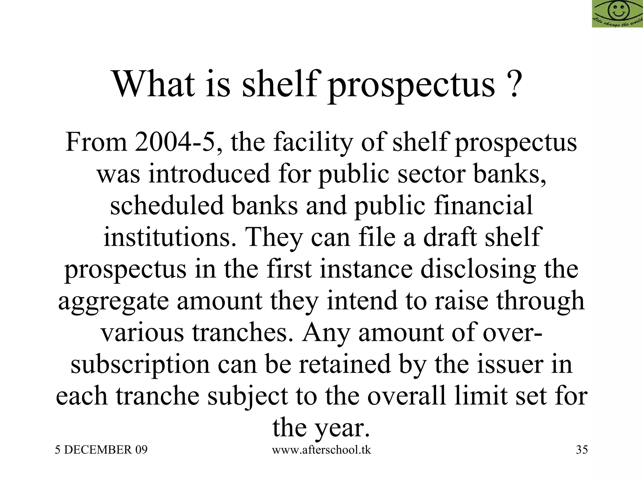 What is shelf prospectus ?  From 2004-5, the facility of shelf prospectus was introduced for public sector banks, scheduled banks and public financial institutions. They can file a draft shelf prospectus in the first instance disclosing the aggregate amount they intend to raise through various tranches. Any amount of over-subscription can be retained by the issuer in each tranche subject to the overall limit set for the year. 