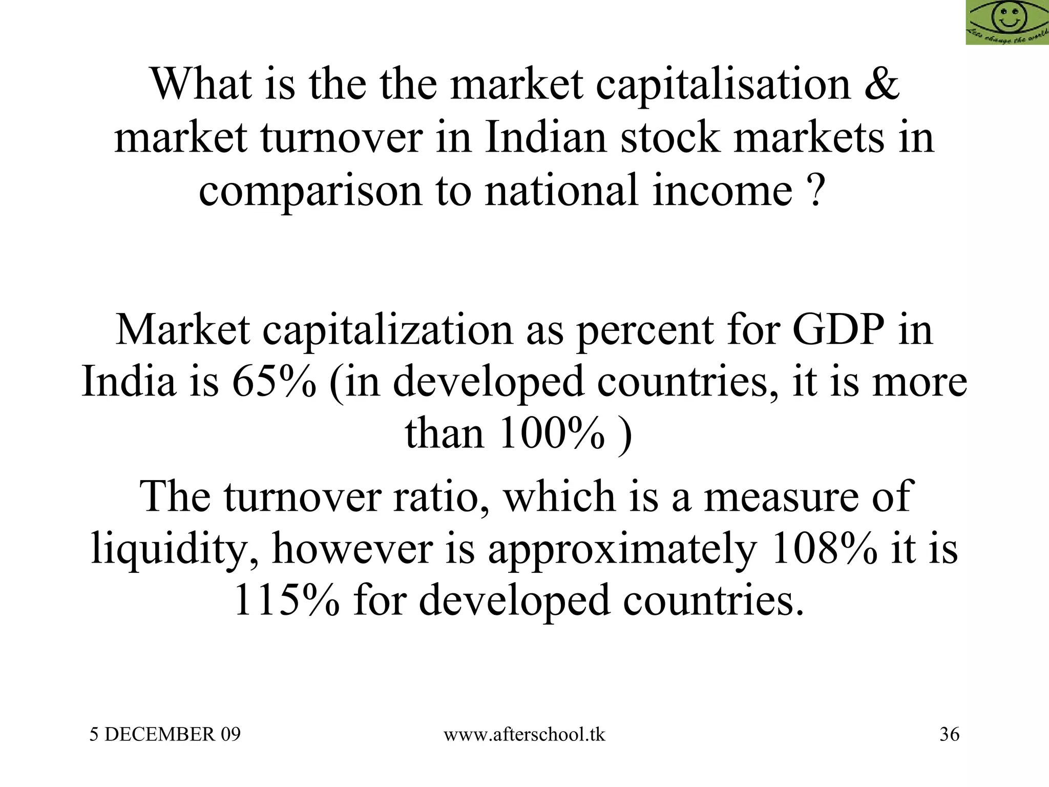 What is the the market capitalisation & market turnover in Indian stock markets in comparison to national income ?  Market capitalization as percent for GDP in India is 65% (in developed countries, it is more than 100% )  The turnover ratio, which is a measure of liquidity, however is approximately 108% it is 115% for developed countries.  