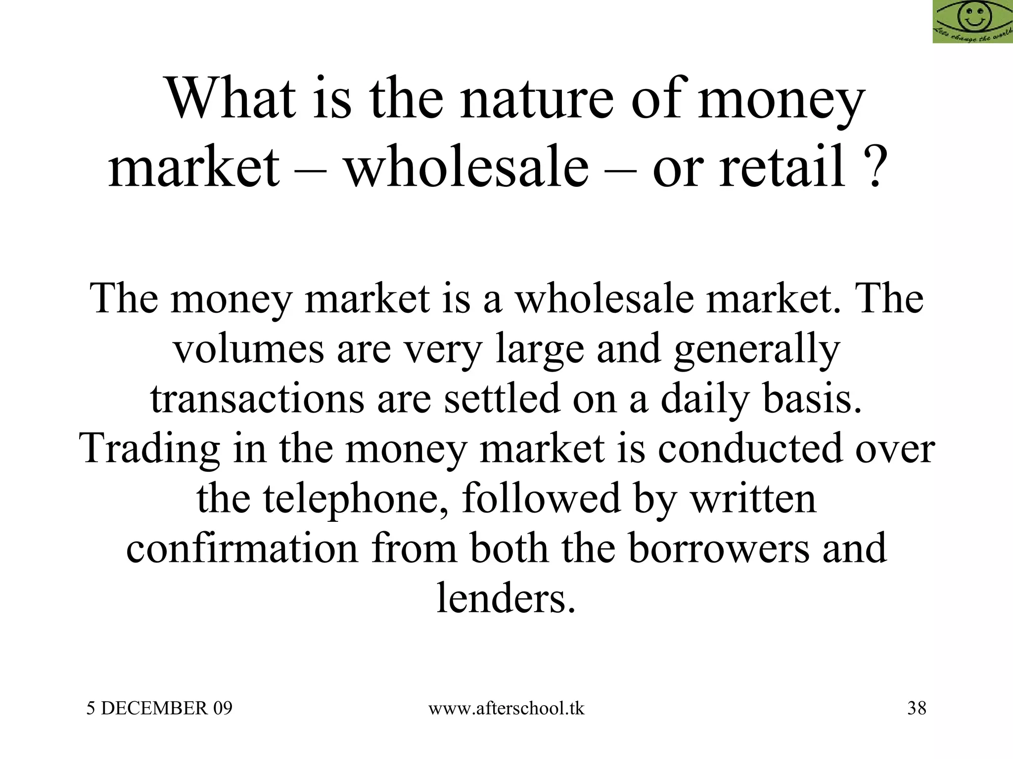 What is the nature of money market – wholesale – or retail ?  The money market is a wholesale market. The volumes are very large and generally transactions are settled on a daily basis. Trading in the money market is conducted over the telephone, followed by written confirmation from both the borrowers and lenders. 