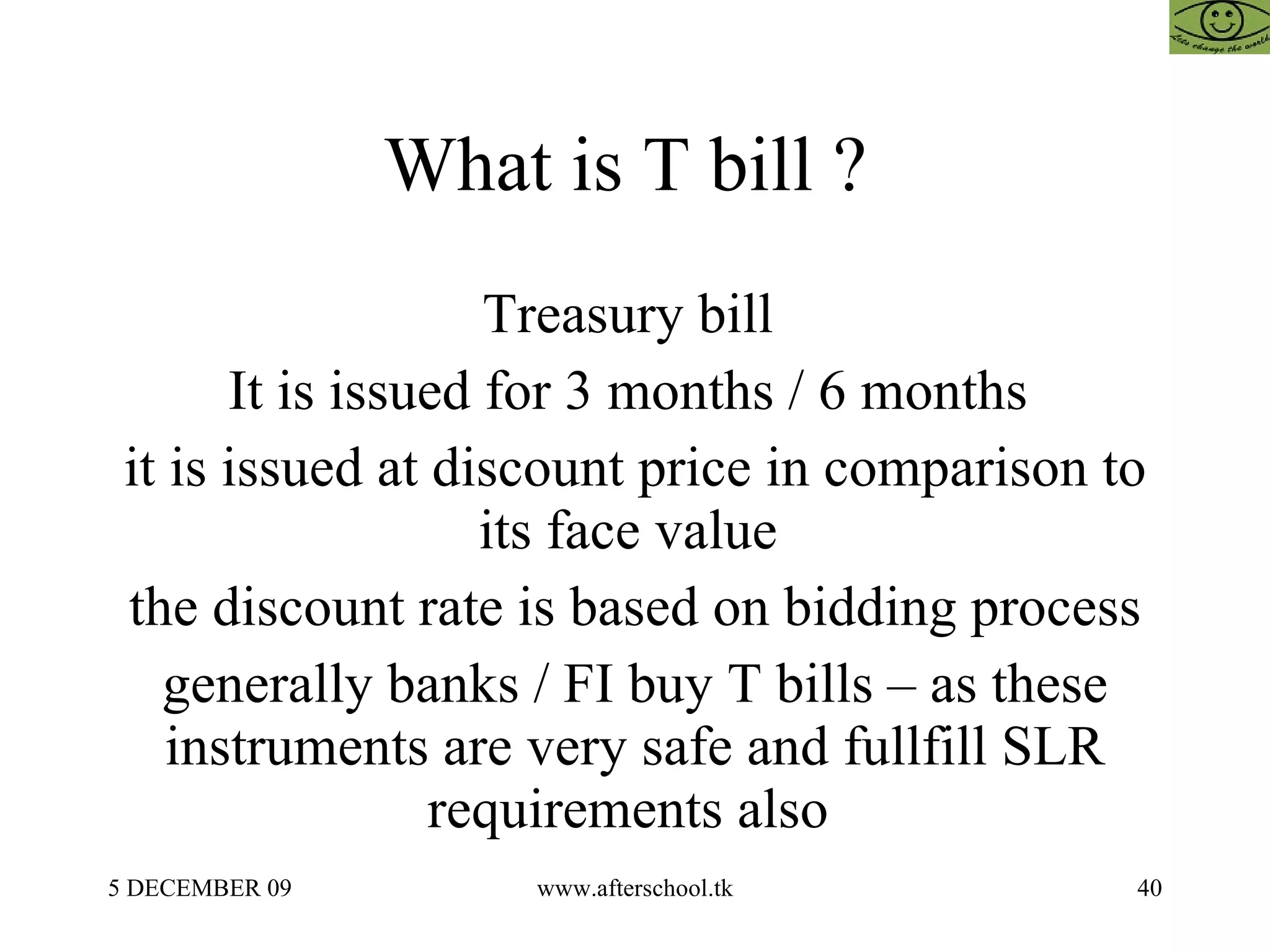 What is T bill ?  Treasury bill  It is issued for 3 months / 6 months  it is issued at discount price in comparison to its face value  the discount rate is based on bidding process generally banks / FI buy T bills – as these instruments are very safe and fullfill SLR requirements also  