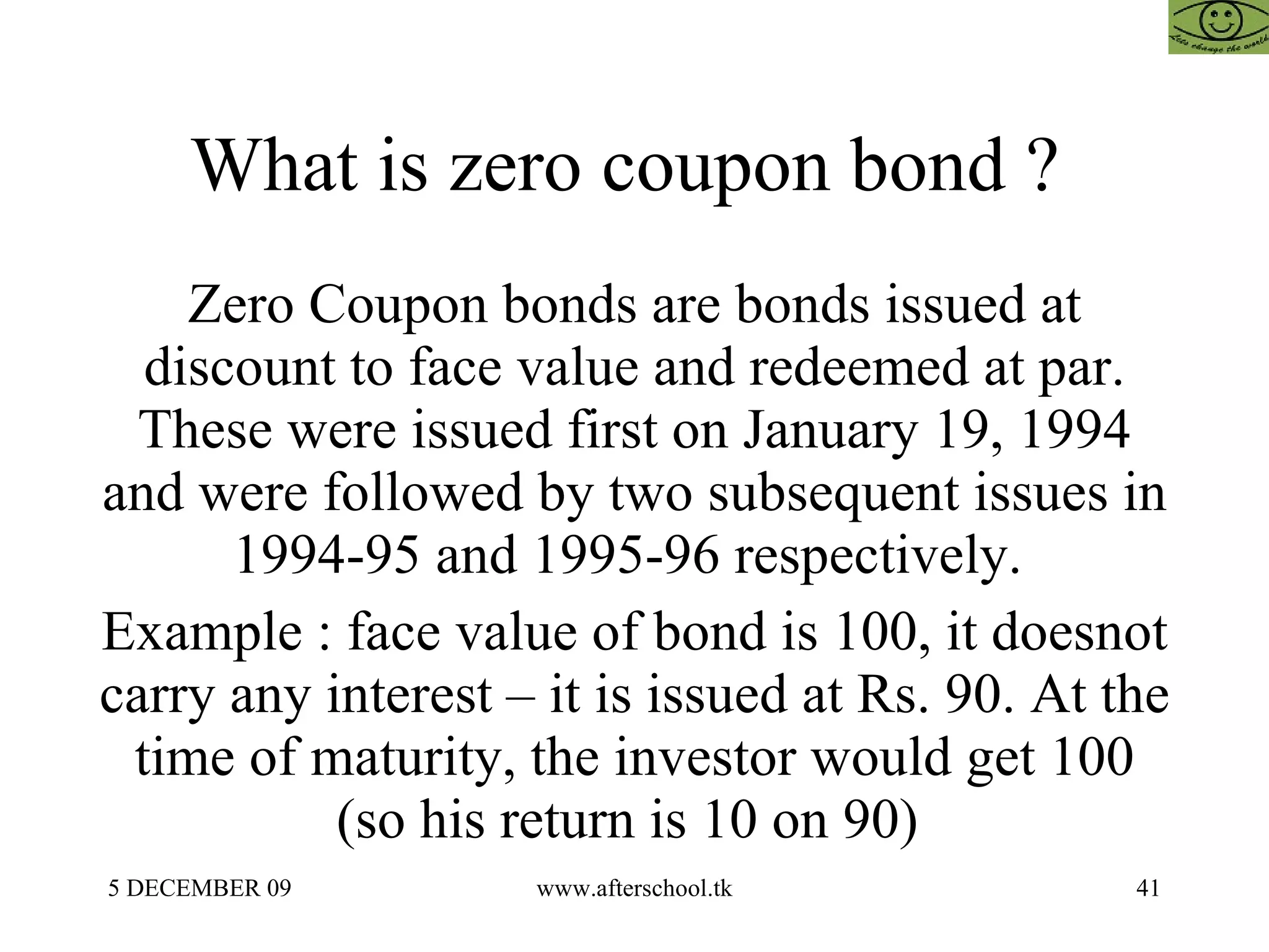 What is zero coupon bond ?  Zero Coupon bonds are bonds issued at discount to face value and redeemed at par. These were issued first on January 19, 1994 and were followed by two subsequent issues in 1994-95 and 1995-96 respectively.  Example : face value of bond is 100, it doesnot carry any interest – it is issued at Rs. 90. At the time of maturity, the investor would get 100 (so his return is 10 on 90)  
