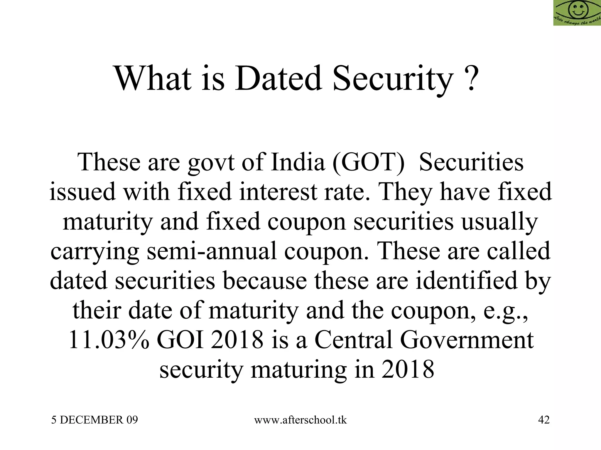 What is Dated Security ?  These are govt of India (GOT)  Securities issued with fixed interest rate. They have fixed maturity and fixed coupon securities usually carrying semi-annual coupon. These are called dated securities because these are identified by their date of maturity and the coupon, e.g., 11.03% GOI 2018 is a Central Government security maturing in 2018  