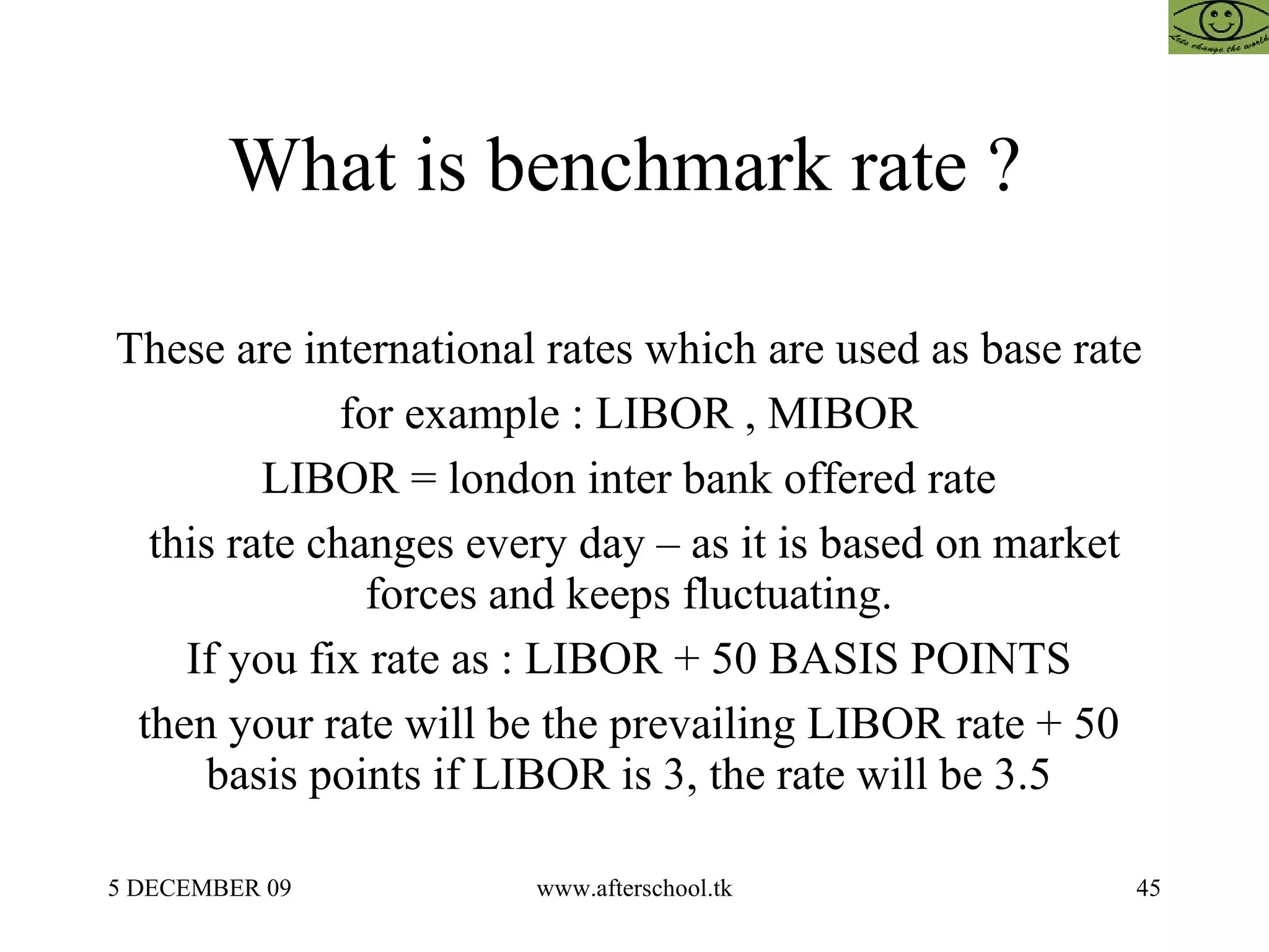 What is benchmark rate ?  These are international rates which are used as base rate  for example : LIBOR , MIBOR  LIBOR = london inter bank offered rate  this rate changes every day – as it is based on market forces and keeps fluctuating.  If you fix rate as : LIBOR + 50 BASIS POINTS  then your rate will be the prevailing LIBOR rate + 50  basis points if LIBOR is 3, the rate will be 3.5  