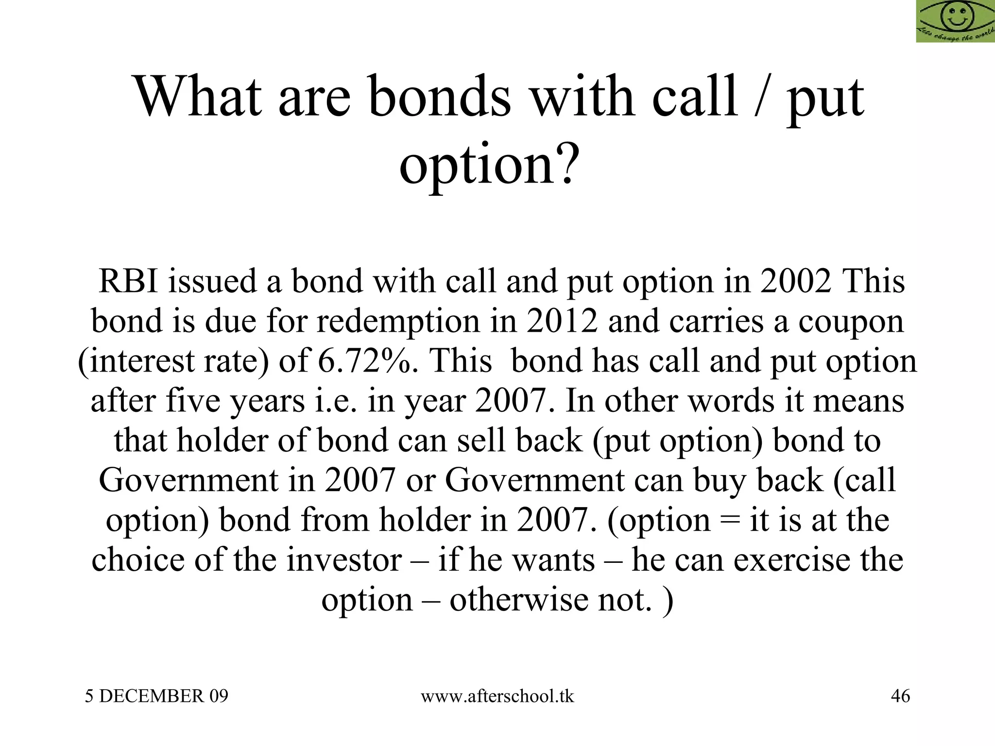 What are bonds with call / put option?  RBI issued a bond with call and put option in 2002 This bond is due for redemption in 2012 and carries a coupon (interest rate) of 6.72%. This  bond has call and put option after five years i.e. in year 2007. In other words it means that holder of bond can sell back (put option) bond to Government in 2007 or Government can buy back (call option) bond from holder in 2007. (option = it is at the choice of the investor – if he wants – he can exercise the option – otherwise not. ) 