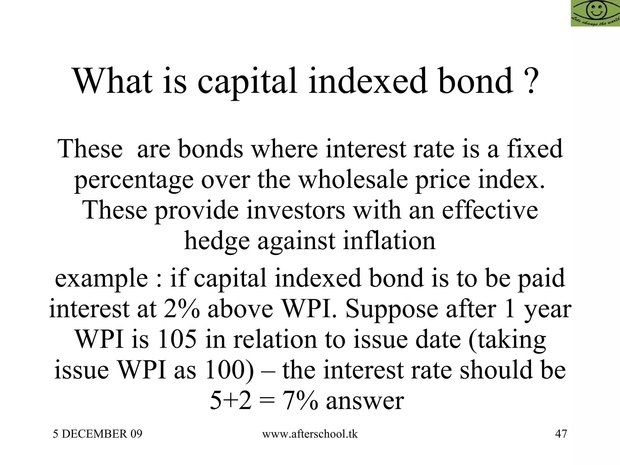What is capital indexed bond ?  These  are bonds where interest rate is a fixed percentage over the wholesale price index. These provide investors with an effective hedge against inflation example : if capital indexed bond is to be paid interest at 2% above WPI. Suppose after 1 year WPI is 105 in relation to issue date (taking issue WPI as 100) – the interest rate should be 5+2 = 7% answer  
