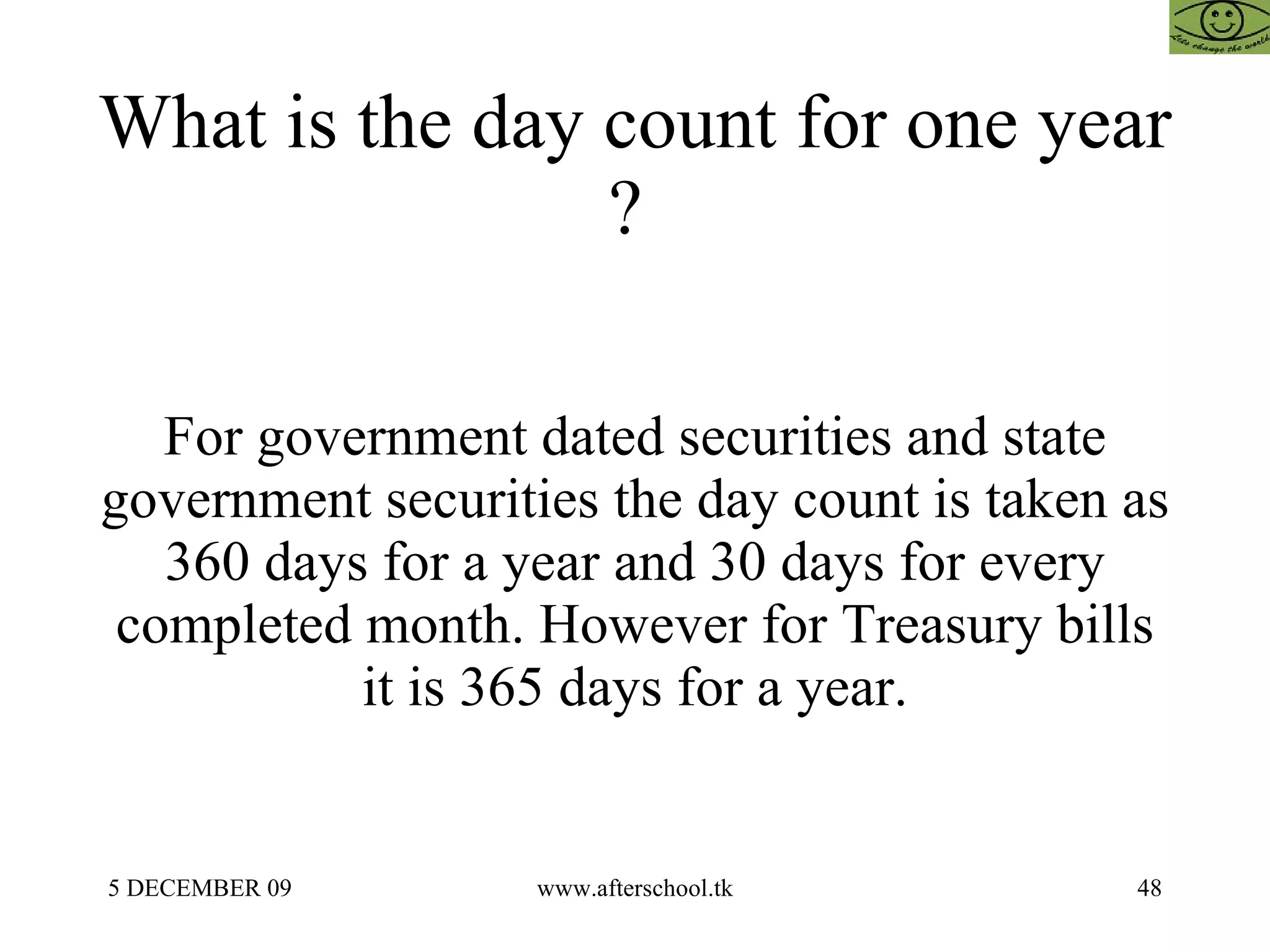 What is the day count for one year ?  For government dated securities and state government securities the day count is taken as 360 days for a year and 30 days for every completed month. However for Treasury bills it is 365 days for a year. 