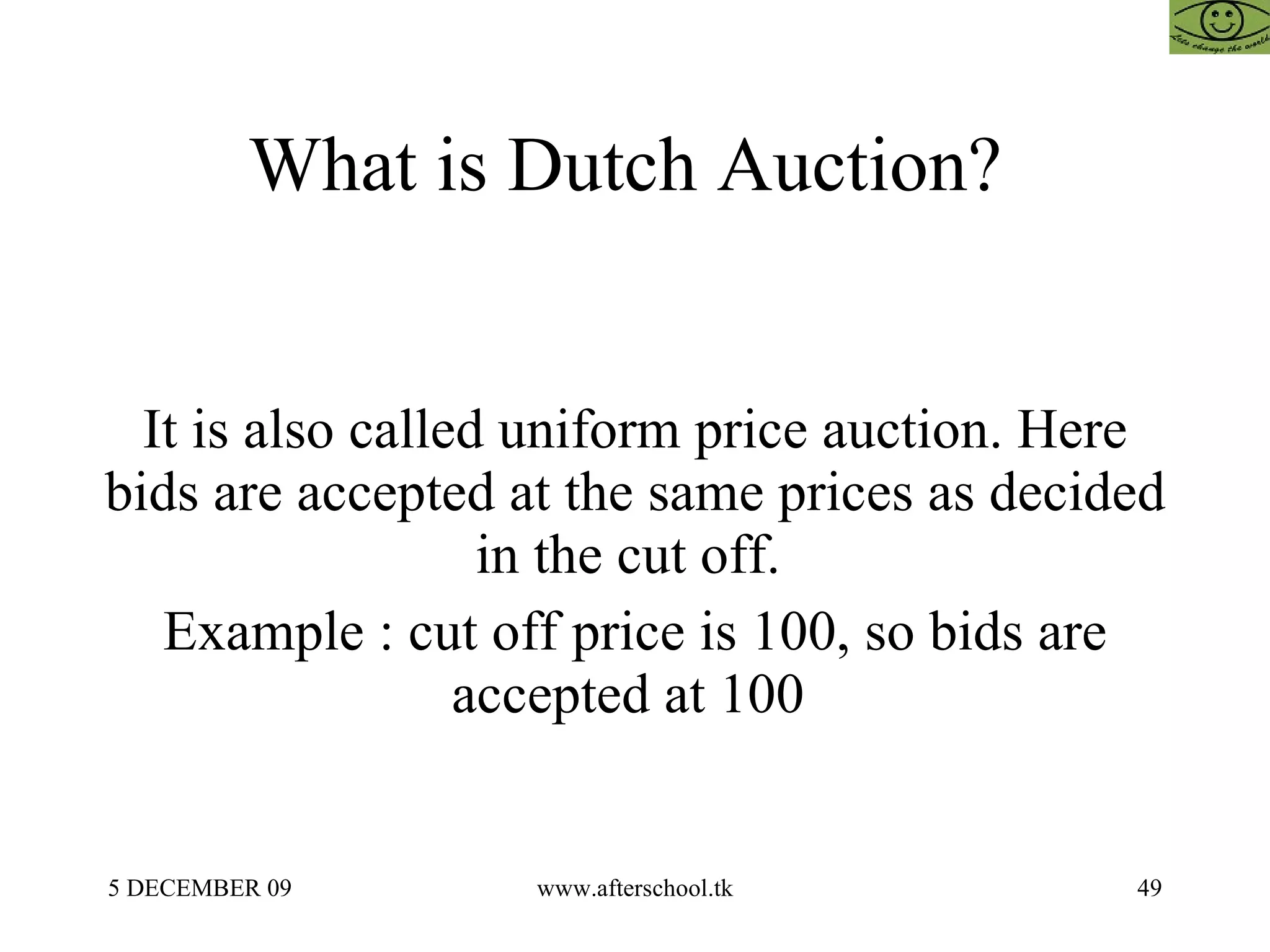 What is Dutch Auction?  It is also called uniform price auction. Here bids are accepted at the same prices as decided in the cut off.  Example : cut off price is 100, so bids are accepted at 100  