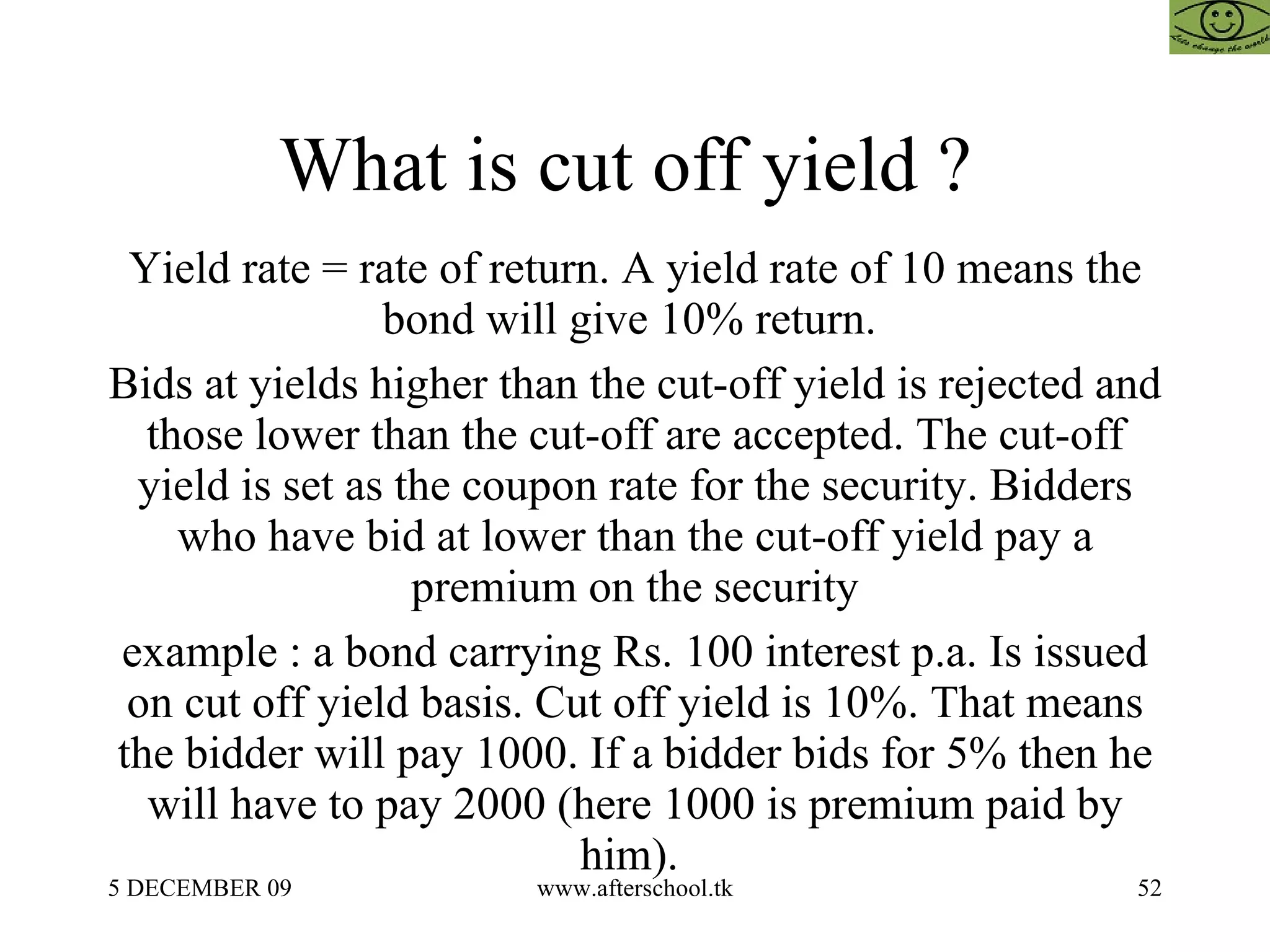 What is cut off yield ?  Yield rate = rate of return. A yield rate of 10 means the bond will give 10% return.  Bids at yields higher than the cut-off yield is rejected and those lower than the cut-off are accepted. The cut-off yield is set as the coupon rate for the security. Bidders who have bid at lower than the cut-off yield pay a premium on the security example : a bond carrying Rs. 100 interest p.a. Is issued on cut off yield basis. Cut off yield is 10%. That means the bidder will pay 1000. If a bidder bids for 5% then he will have to pay 2000 (here 1000 is premium paid by him).  