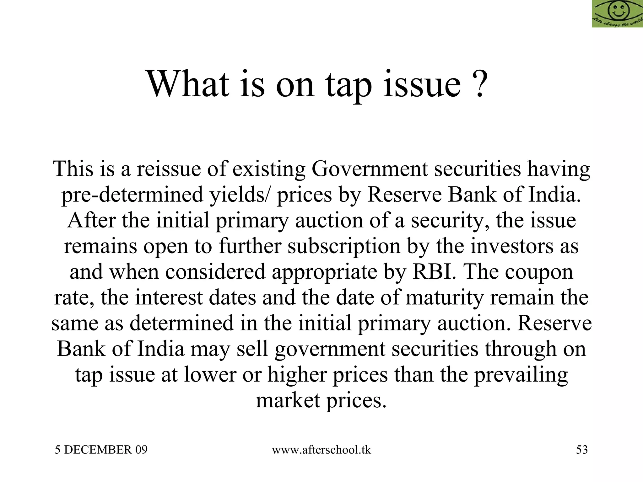 What is on tap issue ?  This is a reissue of existing Government securities having pre-determined yields/ prices by Reserve Bank of India. After the initial primary auction of a security, the issue remains open to further subscription by the investors as and when considered appropriate by RBI. The coupon rate, the interest dates and the date of maturity remain the same as determined in the initial primary auction. Reserve Bank of India may sell government securities through on tap issue at lower or higher prices than the prevailing market prices. 