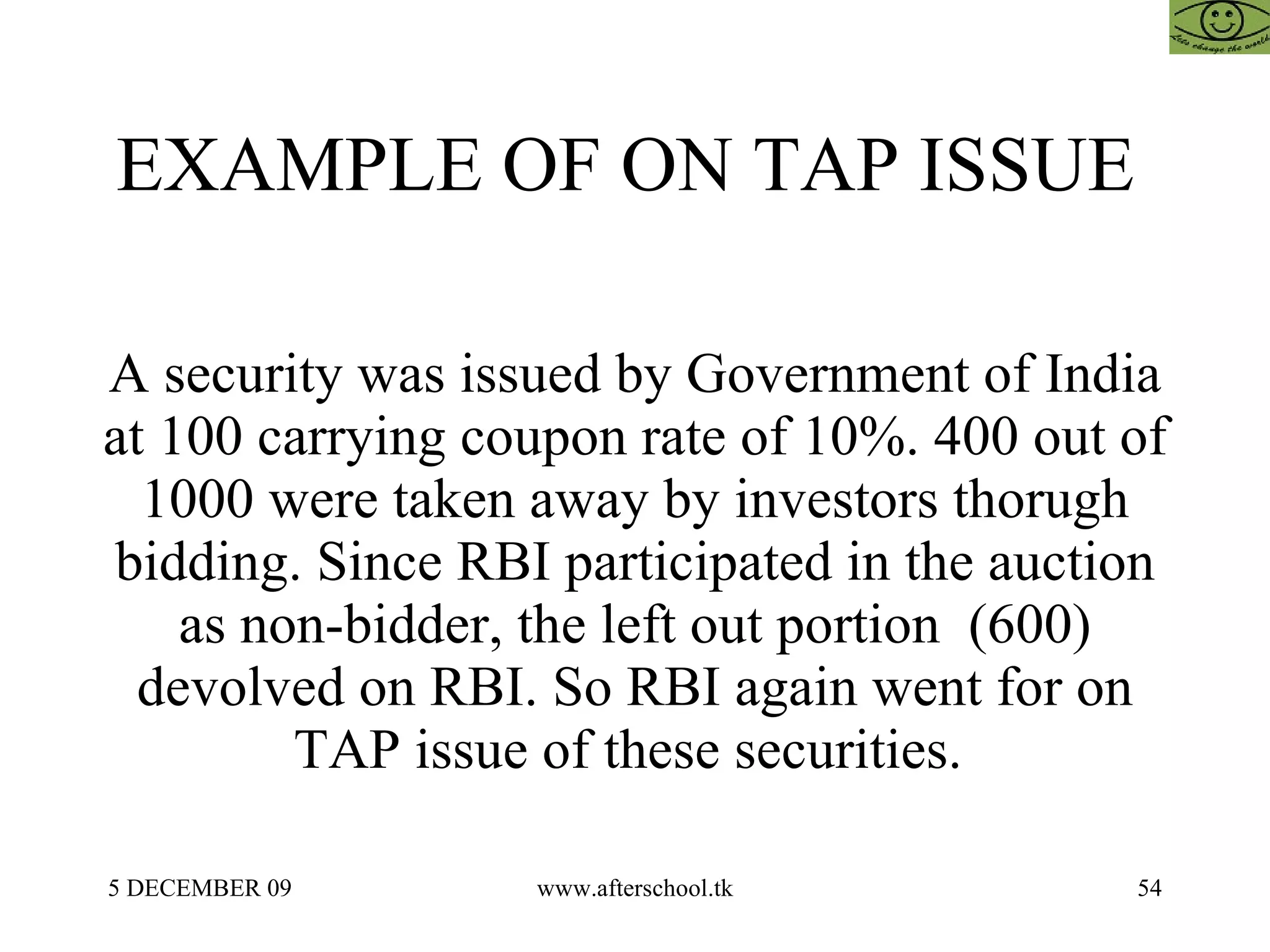 EXAMPLE OF ON TAP ISSUE  A security was issued by Government of India at 100 carrying coupon rate of 10%. 400 out of 1000 were taken away by investors thorugh bidding. Since RBI participated in the auction as non-bidder, the left out portion  (600) devolved on RBI. So RBI again went for on TAP issue of these securities.  