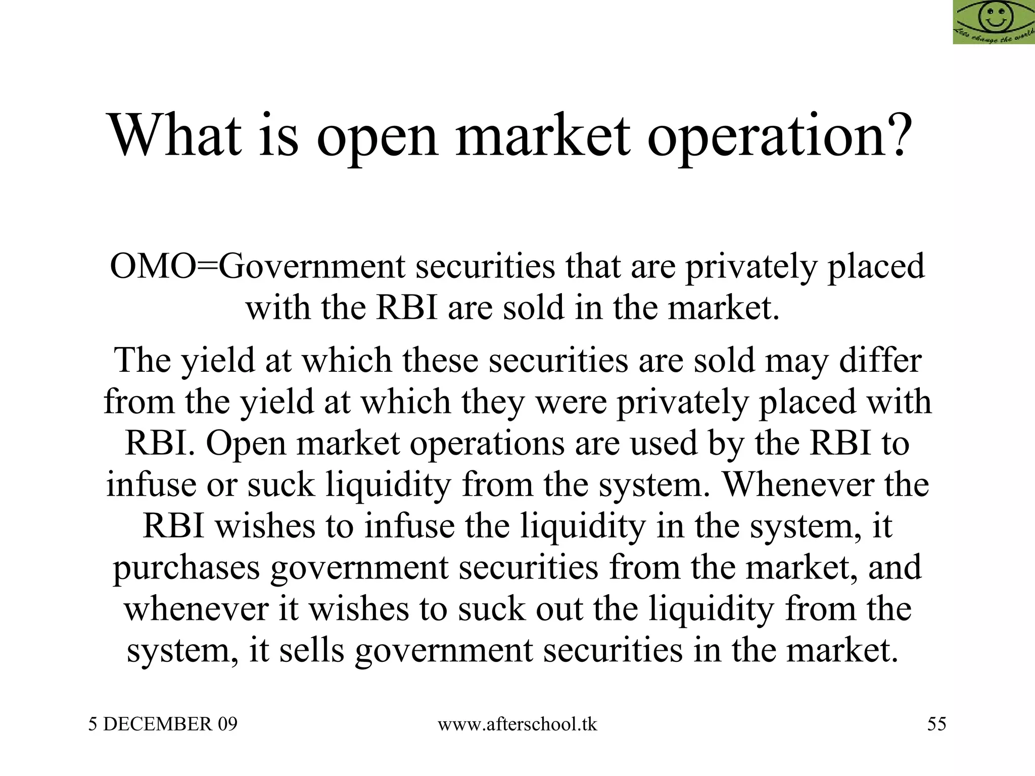 What is open market operation?  OMO=Government securities that are privately placed with the RBI are sold in the market.  The yield at which these securities are sold may differ from the yield at which they were privately placed with RBI. Open market operations are used by the RBI to infuse or suck liquidity from the system. Whenever the RBI wishes to infuse the liquidity in the system, it purchases government securities from the market, and whenever it wishes to suck out the liquidity from the system, it sells government securities in the market.  