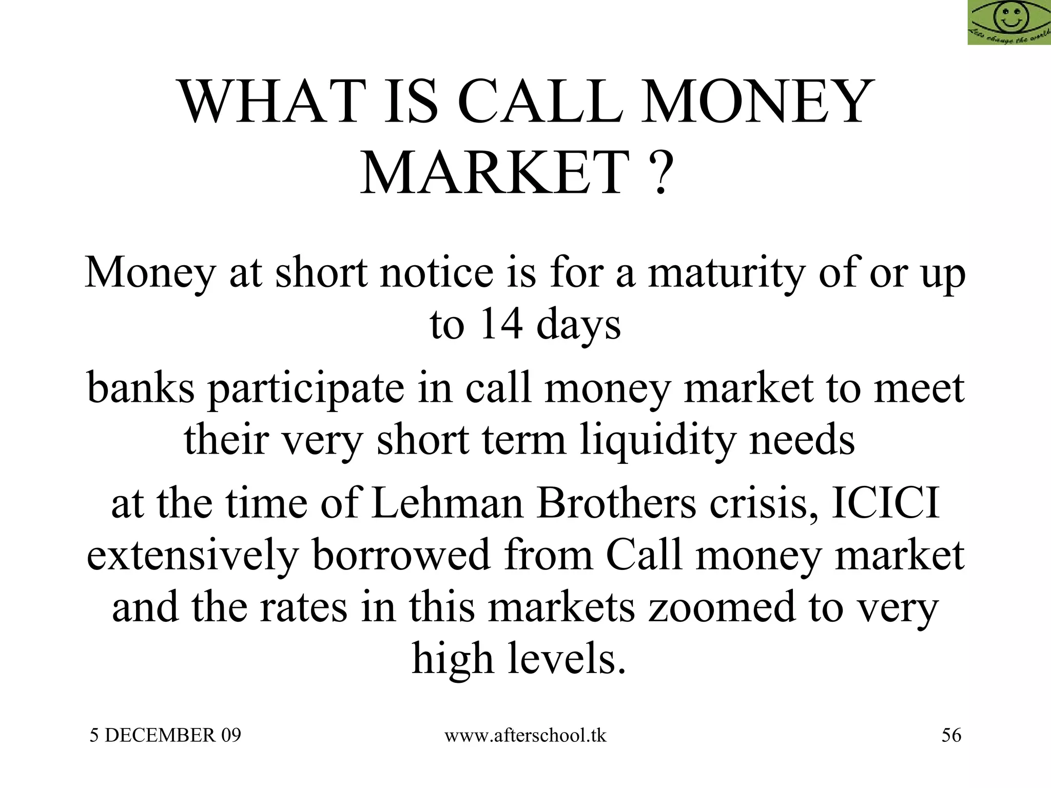 WHAT IS CALL MONEY MARKET ?  Money at short notice is for a maturity of or up to 14 days banks participate in call money market to meet their very short term liquidity needs  at the time of Lehman Brothers crisis, ICICI extensively borrowed from Call money market and the rates in this markets zoomed to very high levels.  