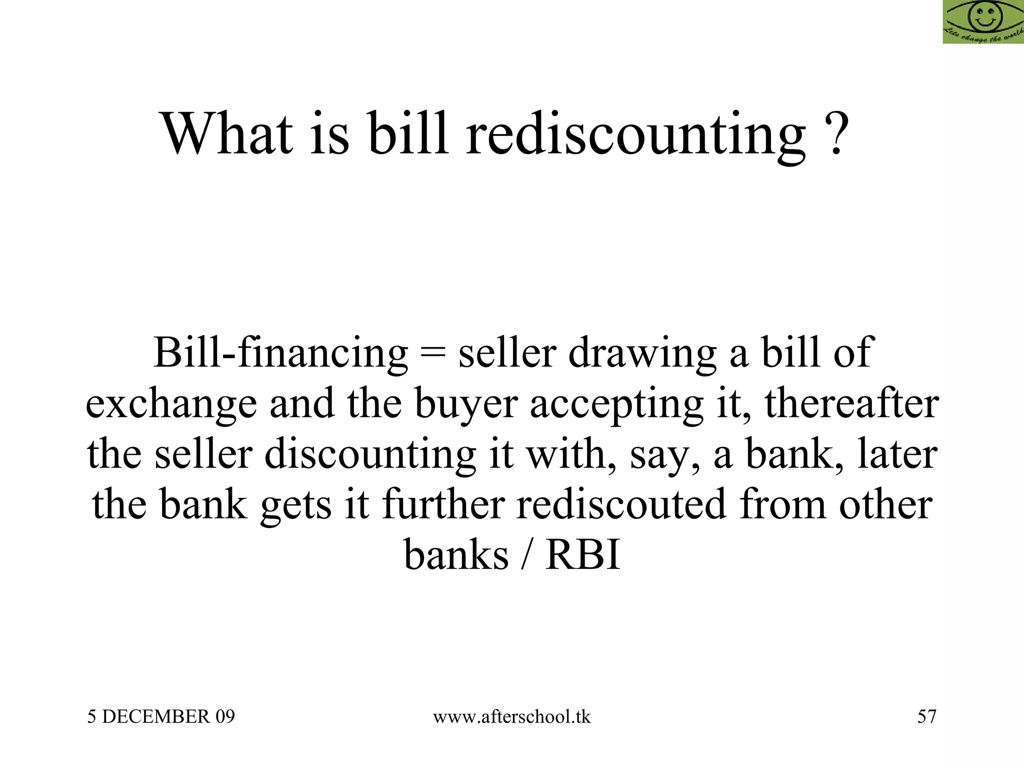 What is bill rediscounting ?  Bill-financing = seller drawing a bill of exchange and the buyer accepting it, thereafter the seller discounting it with, say, a bank, later the bank gets it further rediscouted from other banks / RBI 