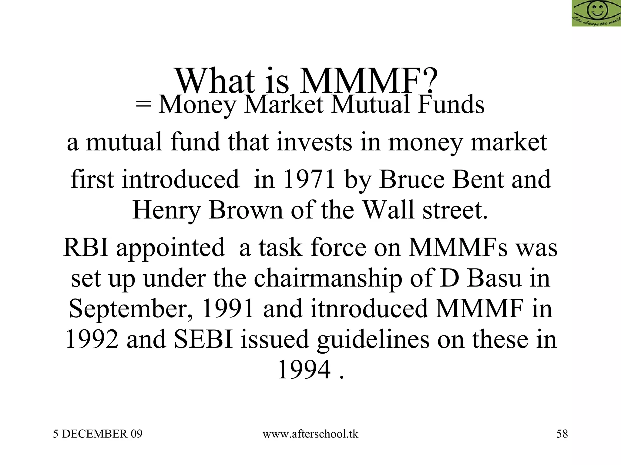 What is MMMF?  = Money Market Mutual Funds a mutual fund that invests in money market  first introduced  in 1971 by Bruce Bent and Henry Brown of the Wall street. RBI appointed  a task force on MMMFs was set up under the chairmanship of D Basu in September, 1991 and itnroduced MMMF in 1992 and SEBI issued guidelines on these in 1994 . 