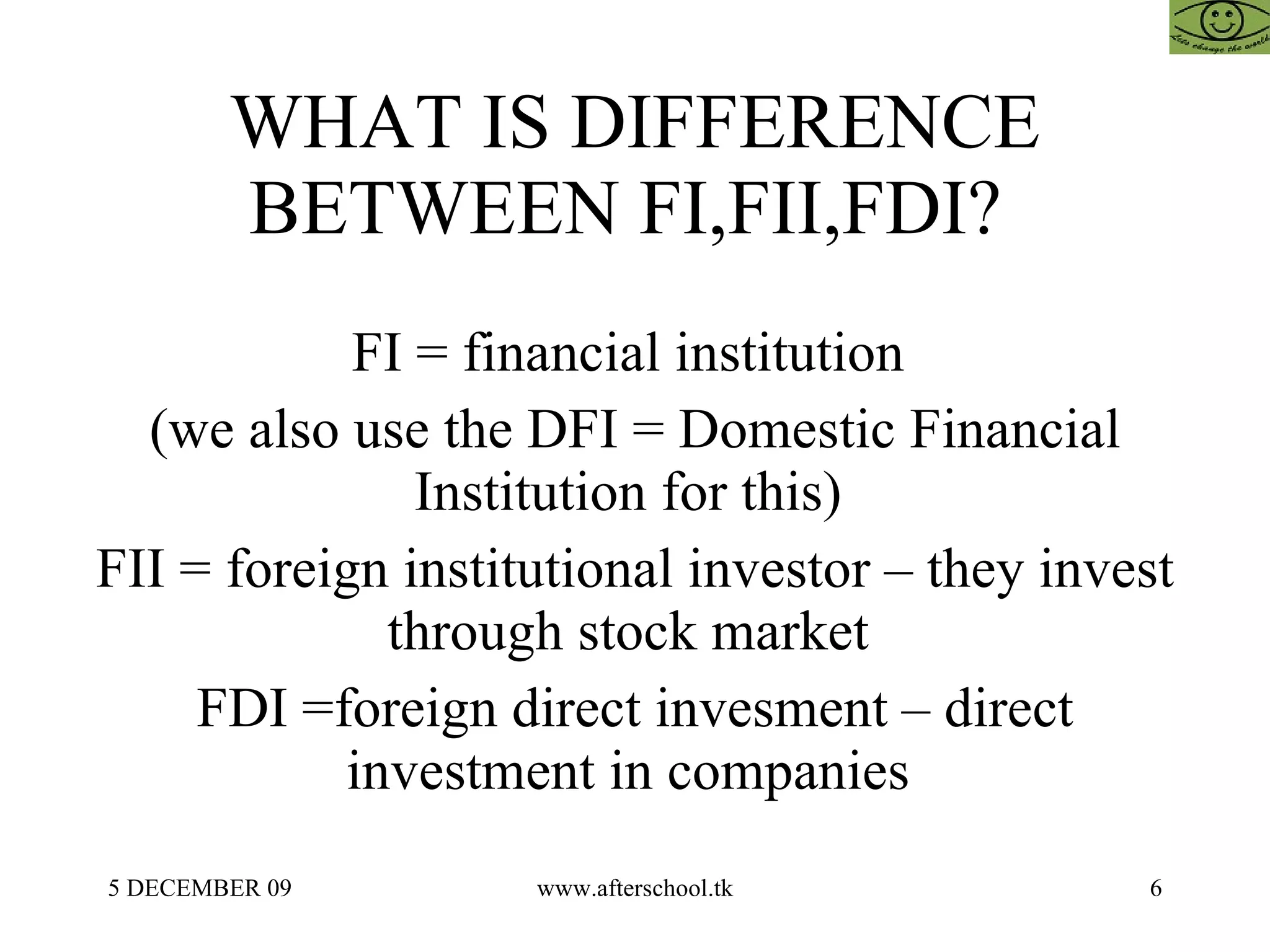 WHAT IS DIFFERENCE BETWEEN FI,FII,FDI?  FI = financial institution  (we also use the DFI = Domestic Financial Institution for this)  FII = foreign institutional investor – they invest through stock market  FDI =foreign direct invesment – direct investment in companies  