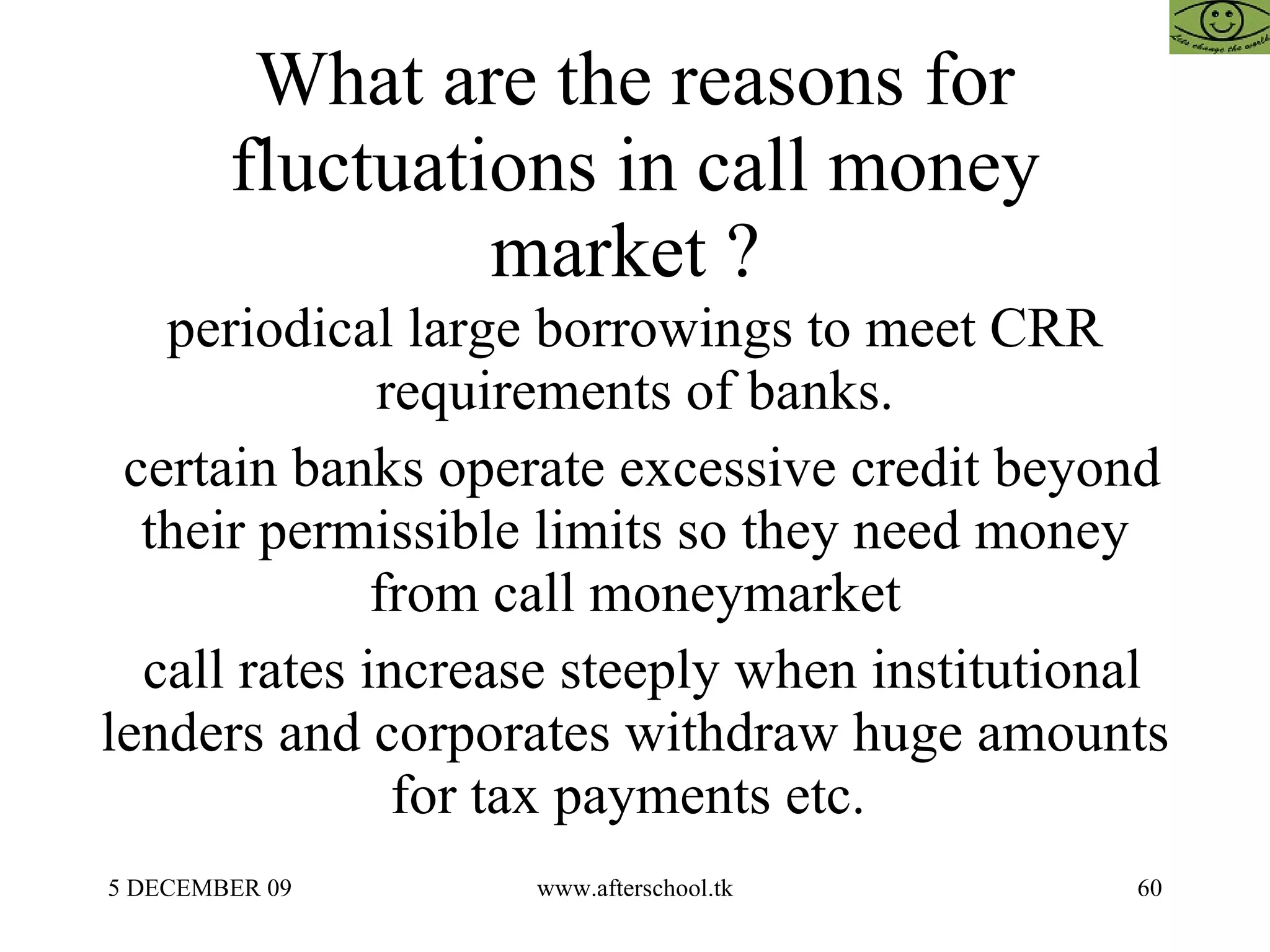 What are the reasons for fluctuations in call money market ?  periodical large borrowings to meet CRR requirements of banks. certain banks operate excessive credit beyond their permissible limits so they need money from call moneymarket call rates increase steeply when institutional lenders and corporates withdraw huge amounts for tax payments etc.  