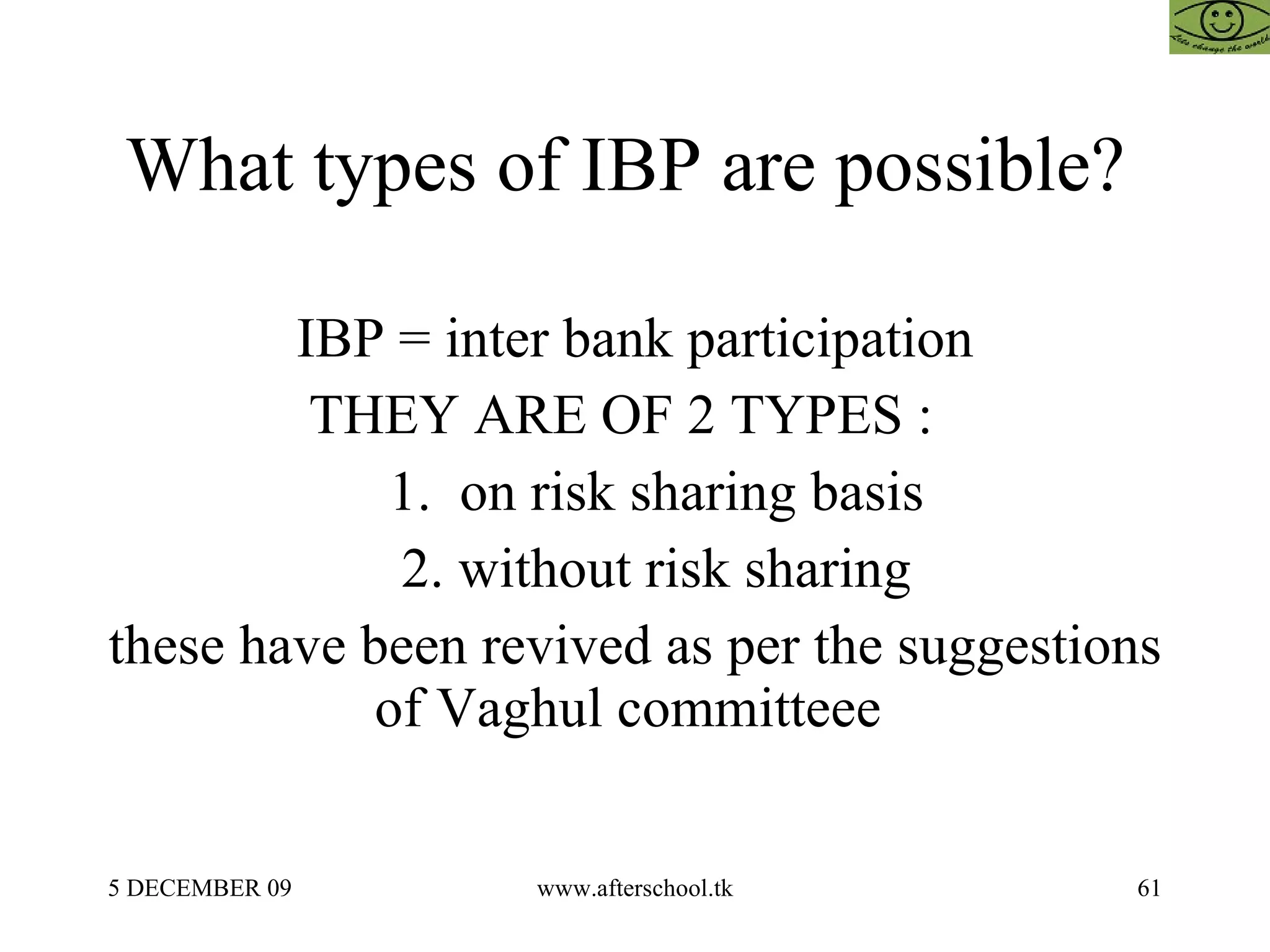 What types of IBP are possible?  IBP = inter bank participation THEY ARE OF 2 TYPES :  1.  on risk sharing basis 2. without risk sharing these have been revived as per the suggestions of Vaghul committeee  