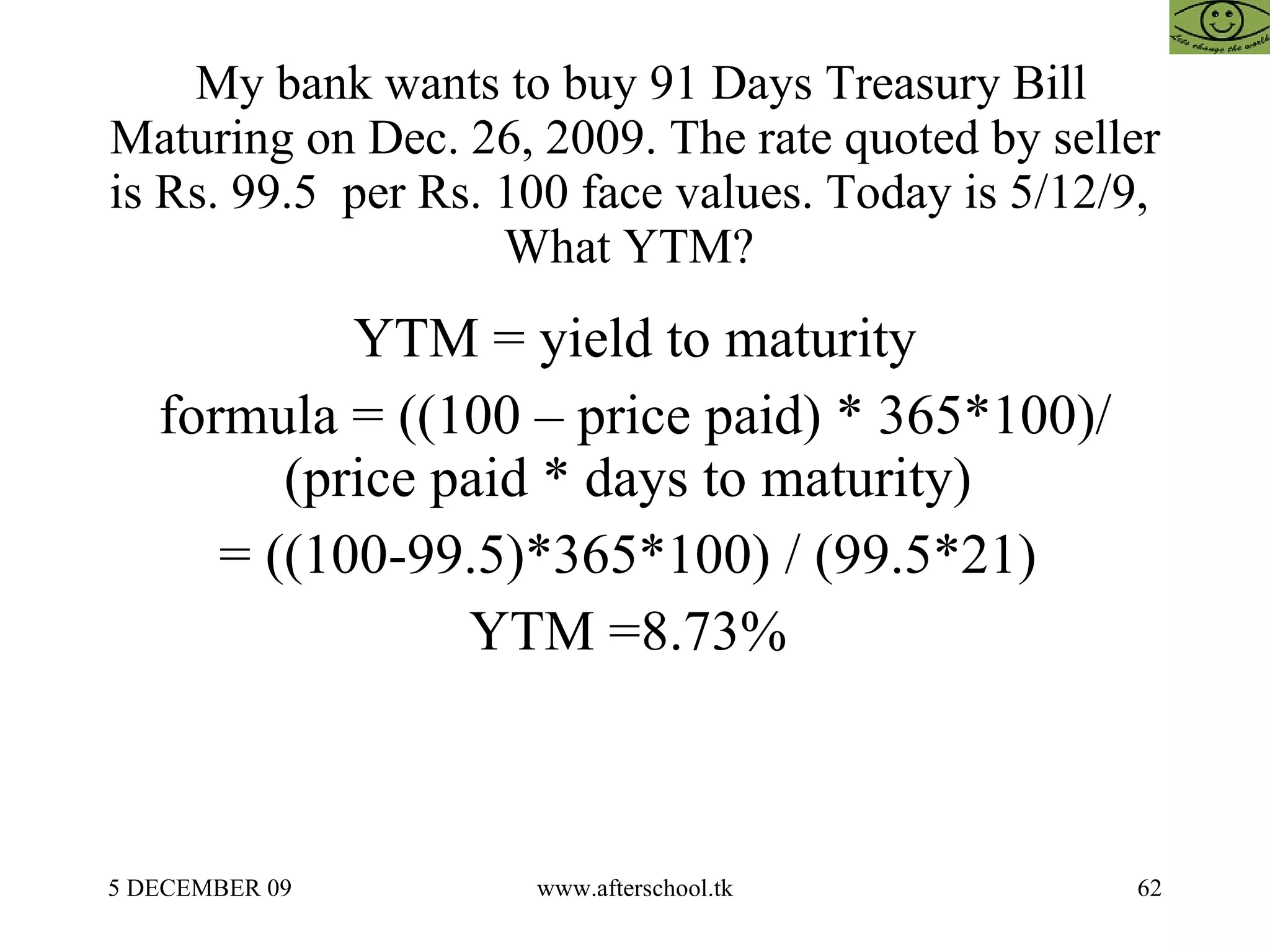 My bank wants to buy 91 Days Treasury Bill Maturing on Dec. 26, 2009. The rate quoted by seller is Rs. 99.5  per Rs. 100 face values. Today is 5/12/9,  What YTM?  YTM = yield to maturity formula = ((100 – price paid) * 365*100)/(price paid * days to maturity)  = ((100-99.5)*365*100) / (99.5*21)  YTM =8.73%  