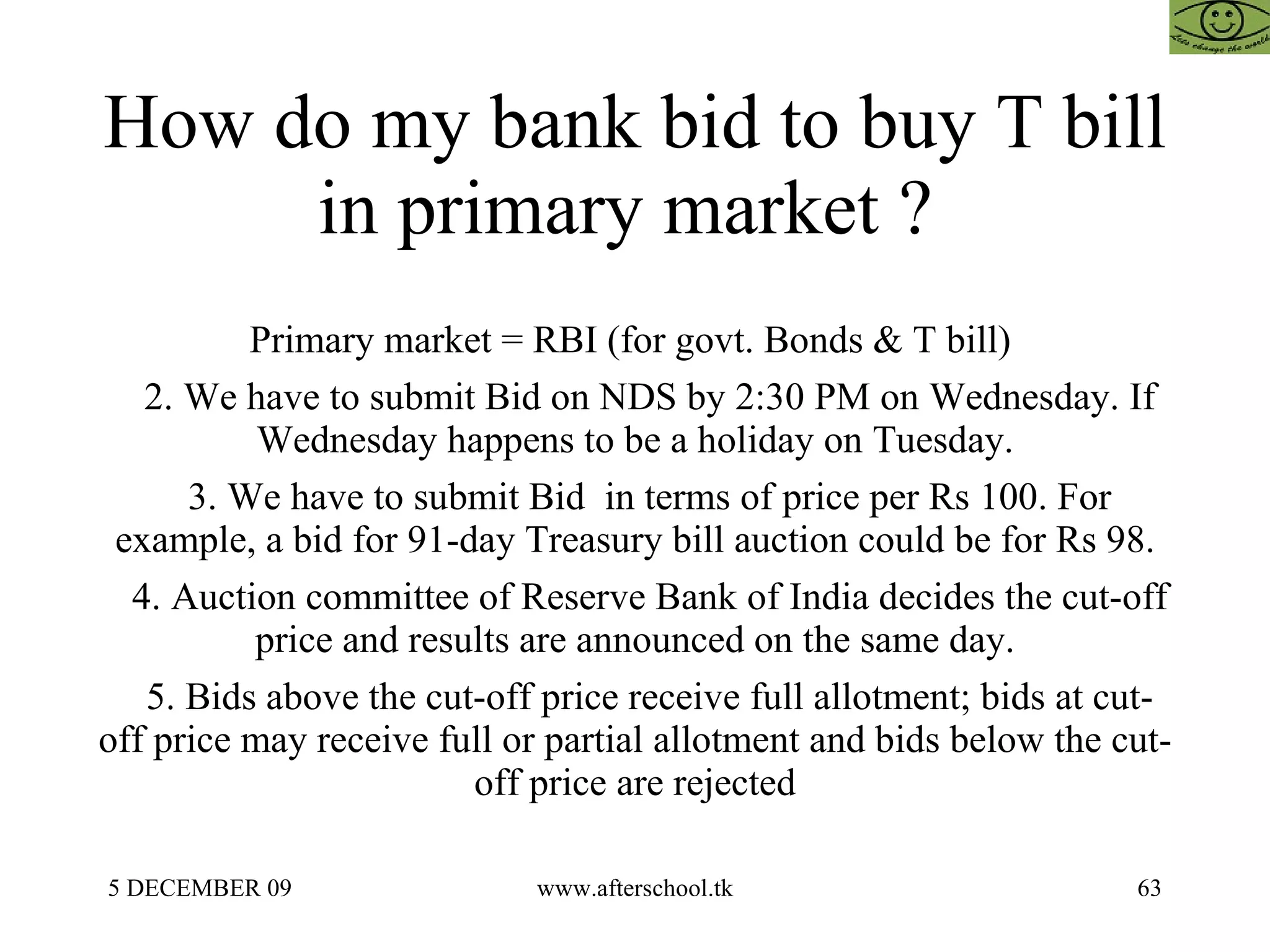 How do my bank bid to buy T bill in primary market ?  Primary market = RBI (for govt. Bonds & T bill)  2. We have to submit Bid on NDS by 2:30 PM on Wednesday. If Wednesday happens to be a holiday on Tuesday. 3. We have to submit Bid  in terms of price per Rs 100. For example, a bid for 91-day Treasury bill auction could be for Rs 98. 4. Auction committee of Reserve Bank of India decides the cut-off price and results are announced on the same day. 5. Bids above the cut-off price receive full allotment; bids at cut-off price may receive full or partial allotment and bids below the cut-off price are rejected 