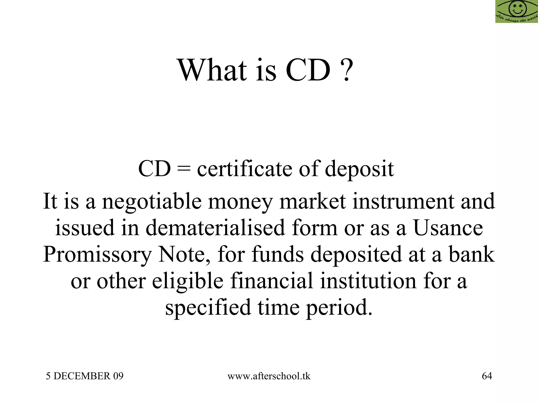 What is CD ?  CD = certificate of deposit  It is a negotiable money market instrument and issued in dematerialised form or as a Usance Promissory Note, for funds deposited at a bank or other eligible financial institution for a specified time period. 