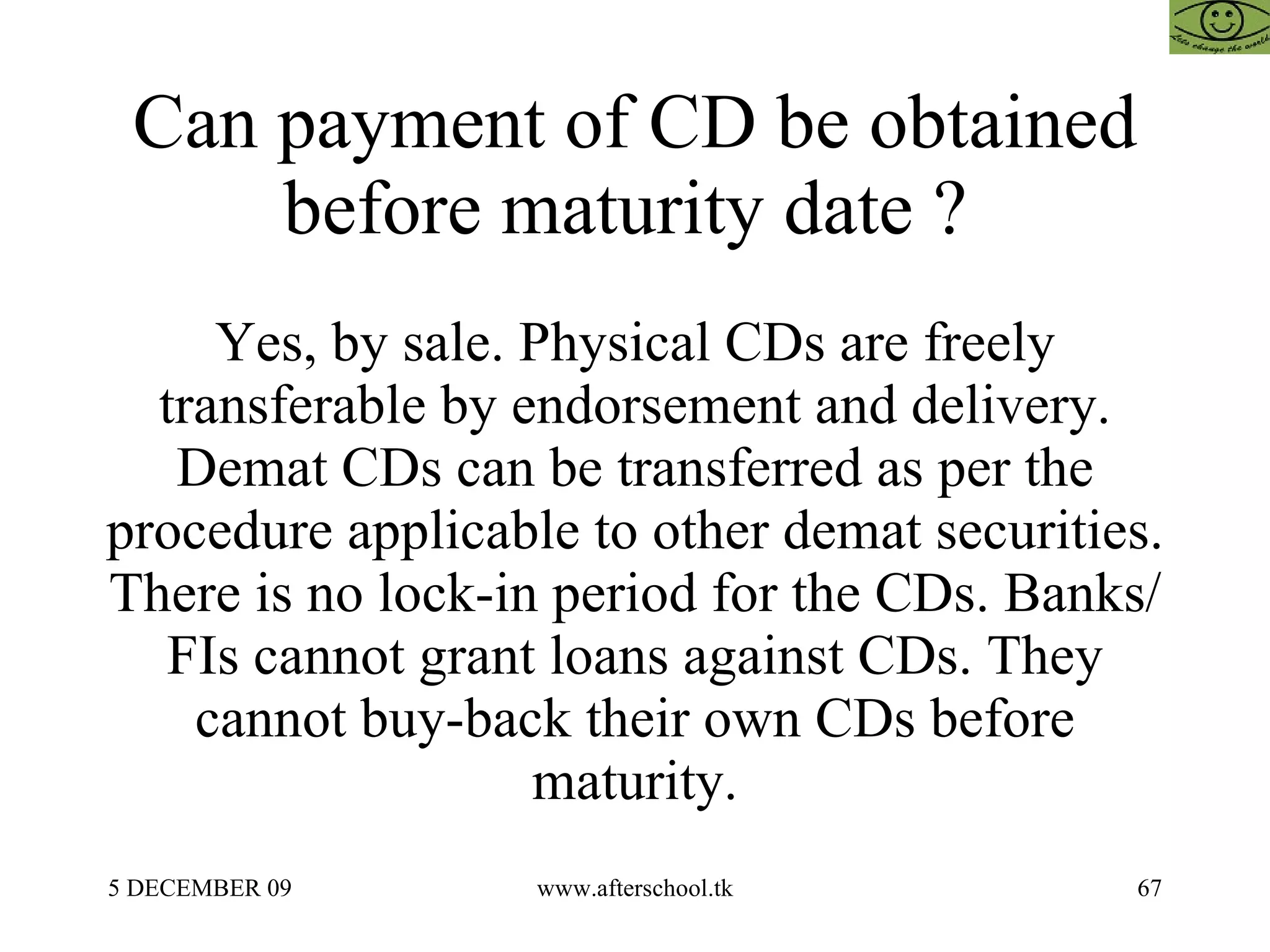 Can payment of CD be obtained before maturity date ?  Yes, by sale. Physical CDs are freely transferable by endorsement and delivery. Demat CDs can be transferred as per the procedure applicable to other demat securities. There is no lock-in period for the CDs. Banks/FIs cannot grant loans against CDs. They cannot buy-back their own CDs before maturity. 