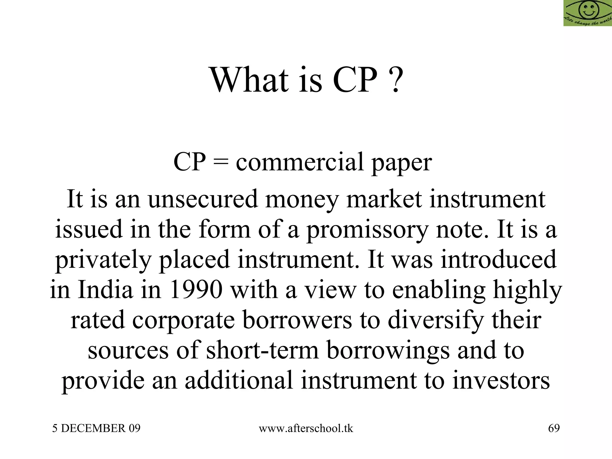 What is CP ?  CP = commercial paper  It is an unsecured money market instrument issued in the form of a promissory note. It is a privately placed instrument. It was introduced in India in 1990 with a view to enabling highly rated corporate borrowers to diversify their sources of short-term borrowings and to provide an additional instrument to investors 