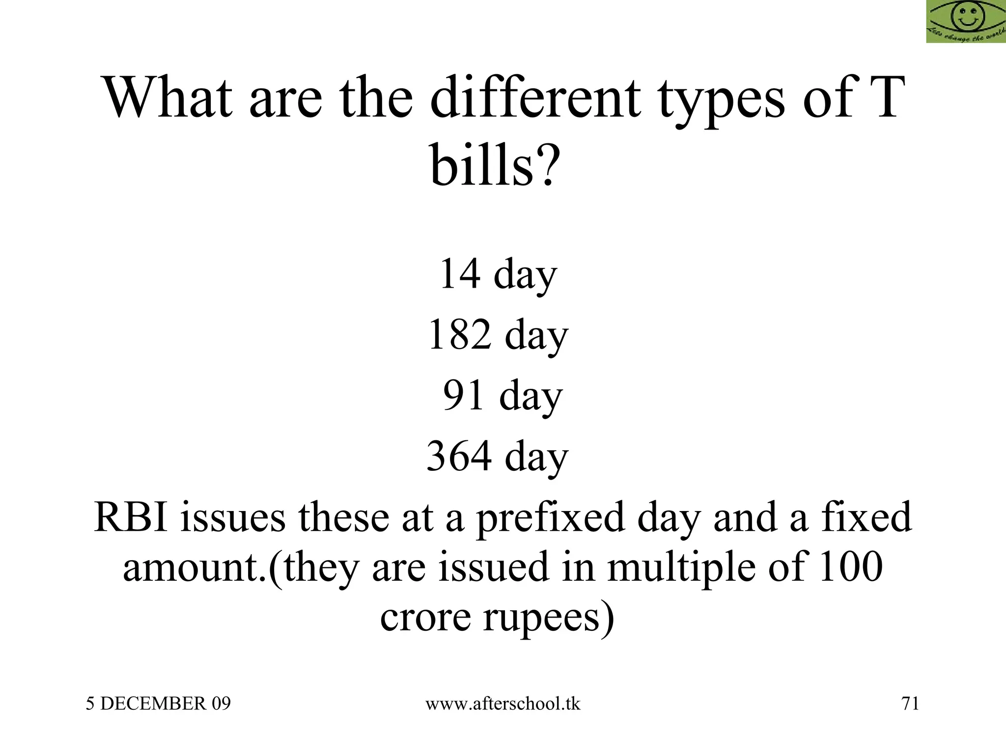What are the different types of T bills?  14 day  182 day  91 day 364 day  RBI issues these at a prefixed day and a fixed amount.(they are issued in multiple of 100 crore rupees)  
