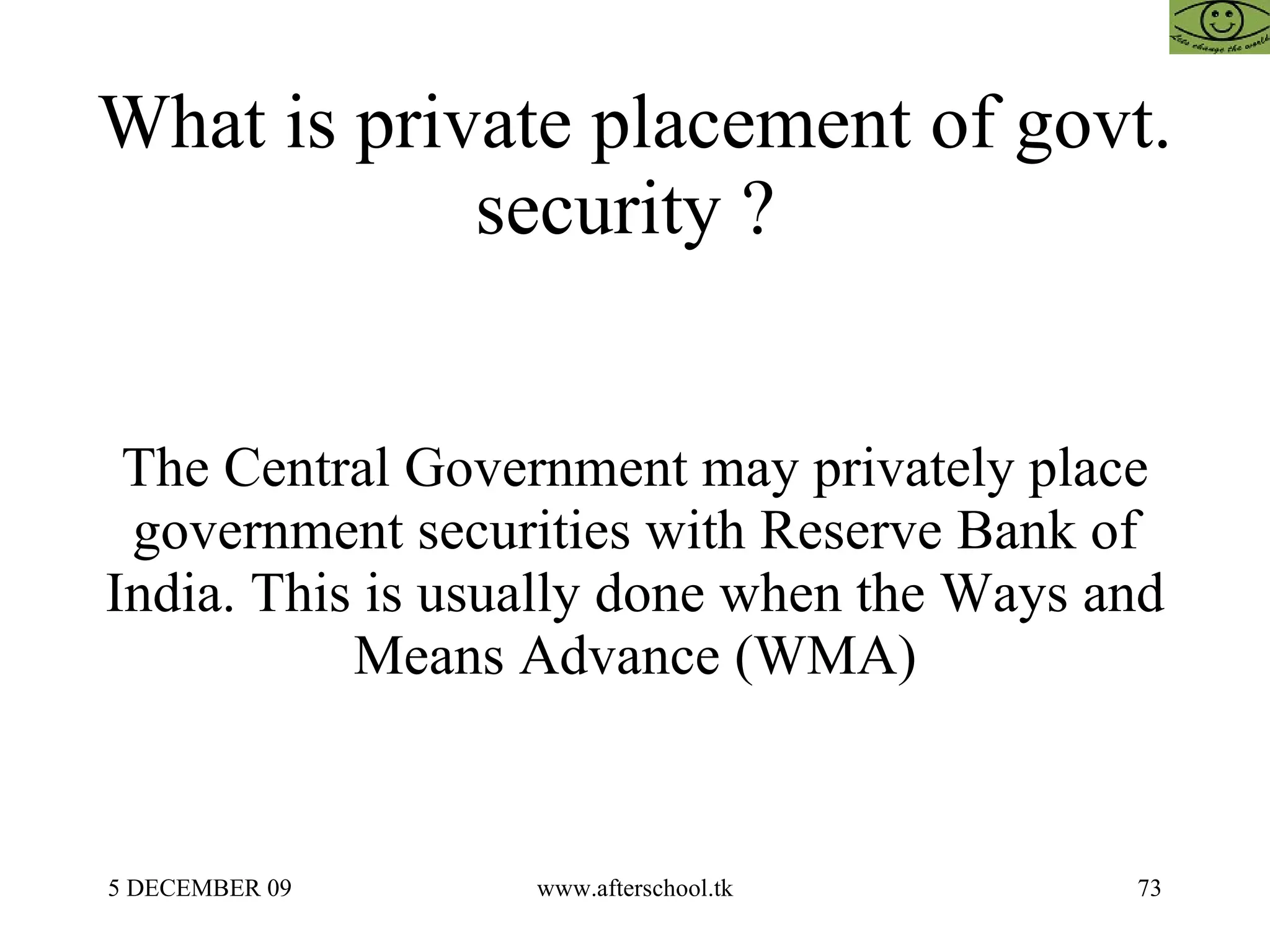What is private placement of govt. security ?  The Central Government may privately place government securities with Reserve Bank of India. This is usually done when the Ways and Means Advance (WMA) 