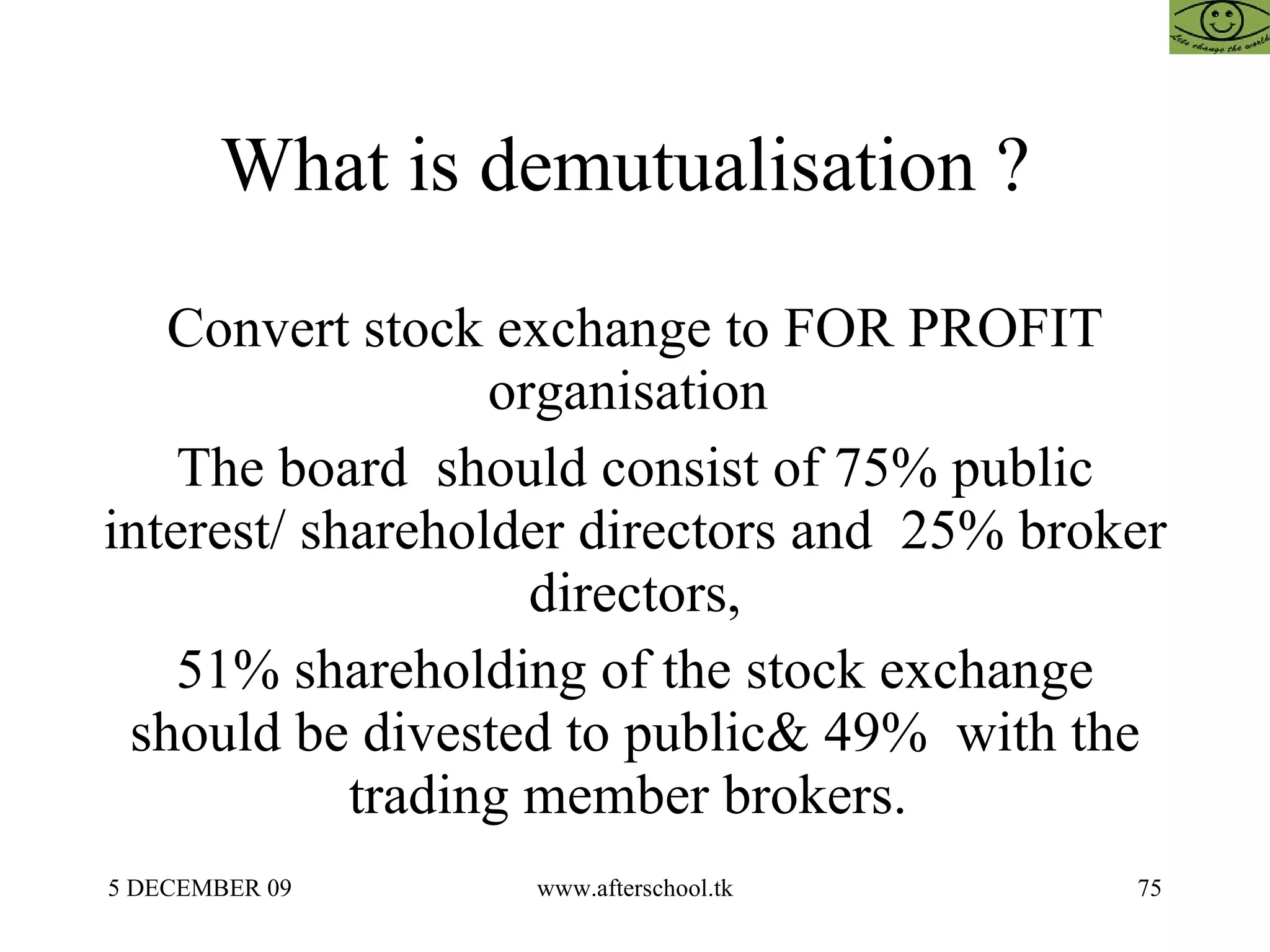 What is demutualisation ?  Convert stock exchange to FOR PROFIT organisation  The board  should consist of 75% public interest/ shareholder directors and  25% broker directors, 51% shareholding of the stock exchange should be divested to public& 49%  with the trading member brokers.  