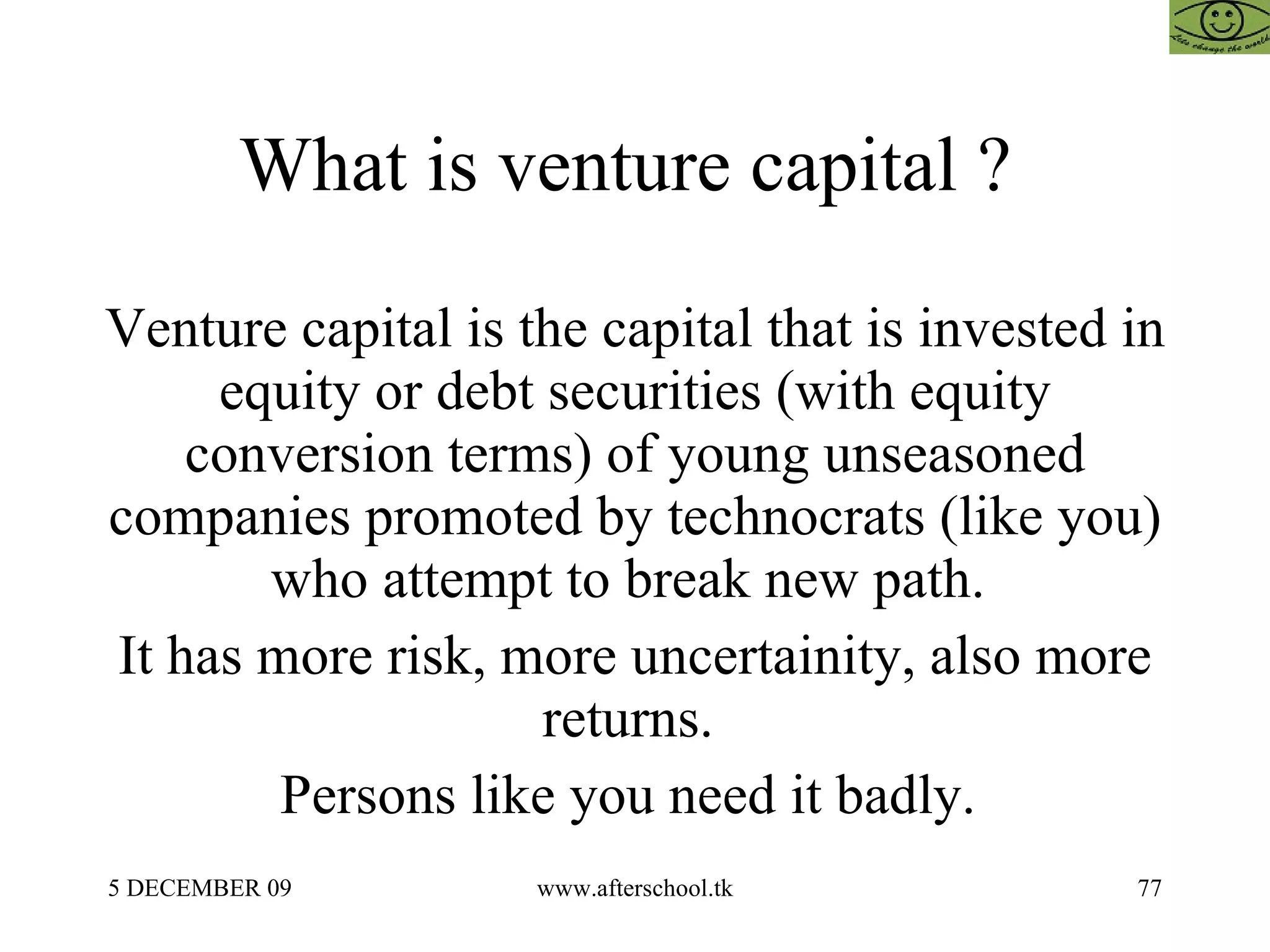 What is venture capital ?  Venture capital is the capital that is invested in equity or debt securities (with equity conversion terms) of young unseasoned companies promoted by technocrats (like you) who attempt to break new path.  It has more risk, more uncertainity, also more returns.  Persons like you need it badly.  
