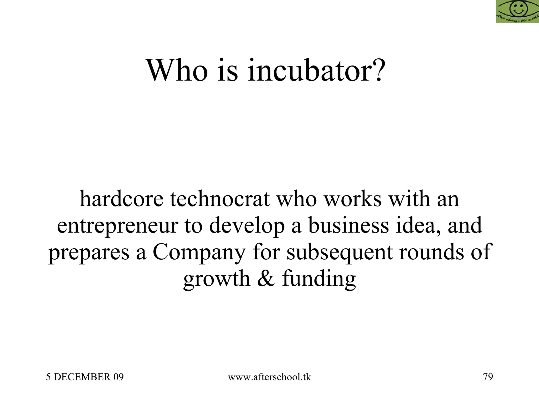 Who is incubator?  hardcore technocrat who works with an entrepreneur to develop a business idea, and prepares a Company for subsequent rounds of growth & funding 