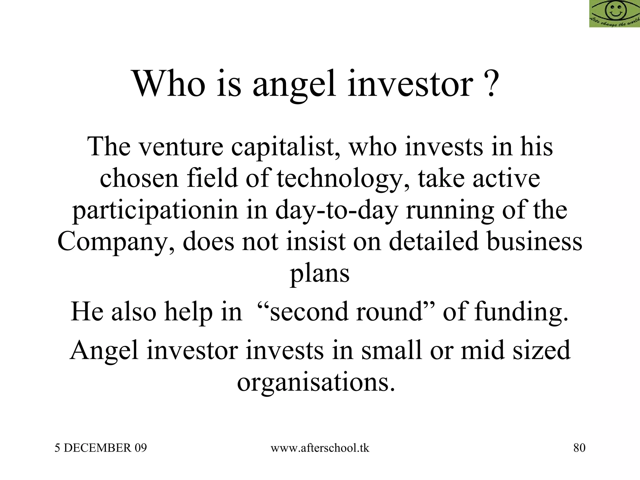 Who is angel investor ?  The venture capitalist, who invests in his chosen field of technology, take active participationin in day-to-day running of the Company, does not insist on detailed business plans He also help in  “second round” of funding. Angel investor invests in small or mid sized organisations.  