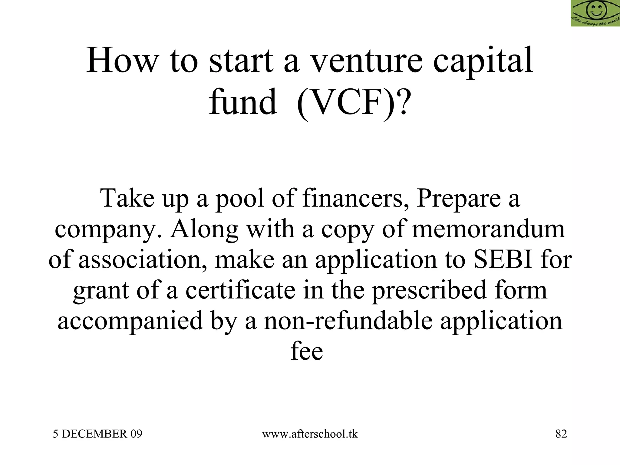 How to start a venture capital fund  (VCF)? Take up a pool of financers, Prepare a company. Along with a copy of memorandum of association, make an application to SEBI for grant of a certificate in the prescribed form accompanied by a non-refundable application fee  