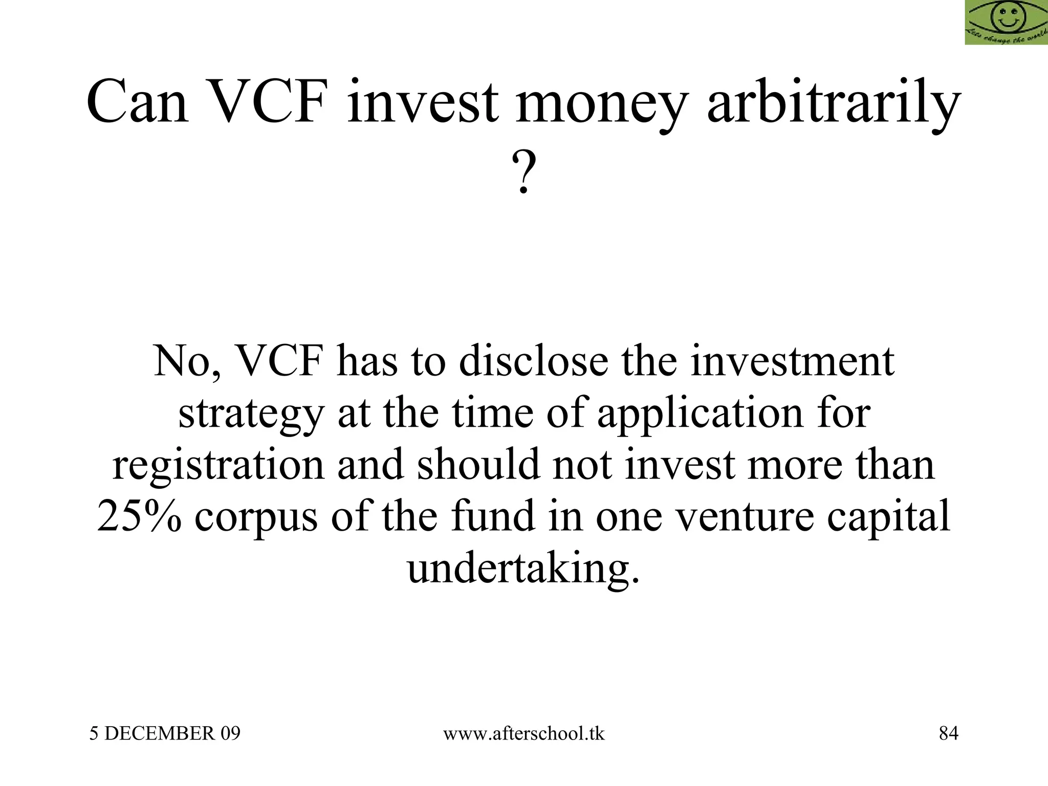 Can VCF invest money arbitrarily  ?  No, VCF has to disclose the investment strategy at the time of application for registration and should not invest more than 25% corpus of the fund in one venture capital undertaking. 