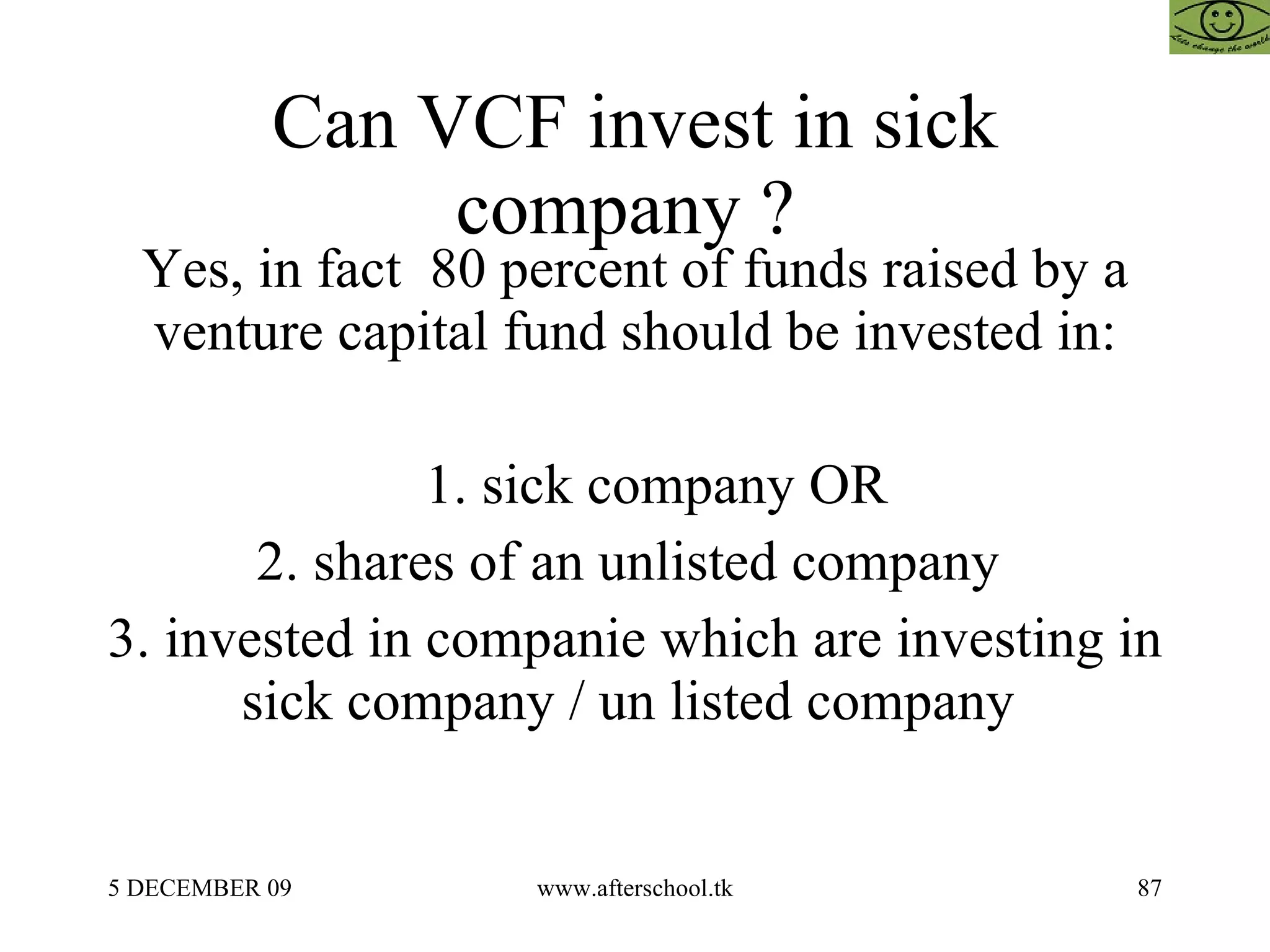 Can VCF invest in sick company ?  Yes, in fact  80 percent of funds raised by a venture capital fund should be invested in: 1. sick company OR 2. shares of an unlisted company  3. invested in companie which are investing in sick company / un listed company  