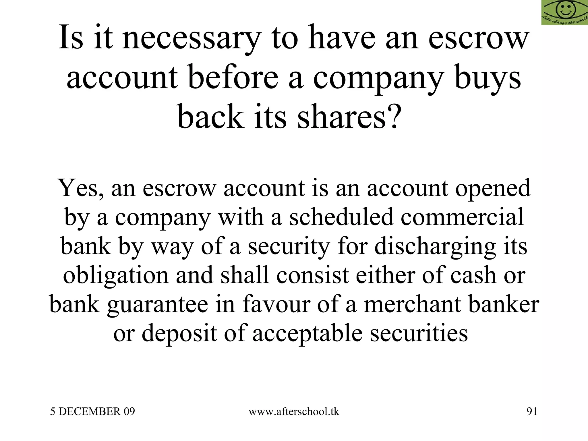 Is it necessary to have an escrow account before a company buys back its shares?  Yes, an escrow account is an account opened by a company with a scheduled commercial bank by way of a security for discharging its obligation and shall consist either of cash or bank guarantee in favour of a merchant banker or deposit of acceptable securities  