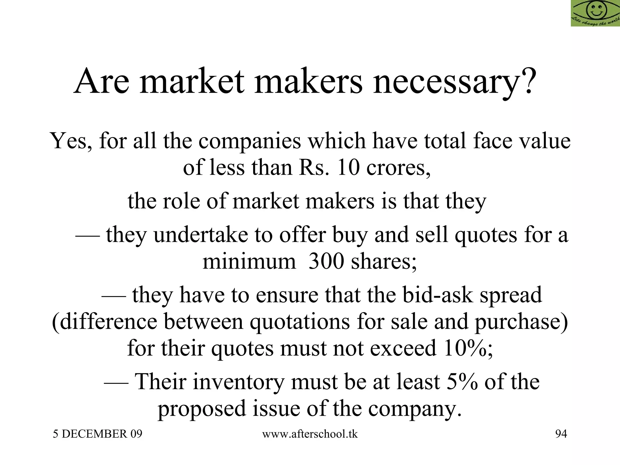 Are market makers necessary?  Yes, for all the companies which have total face value of less than Rs. 10 crores,  the role of market makers is that they  —  they undertake to offer buy and sell quotes for a minimum  300 shares; —  they have to ensure that the bid-ask spread (difference between quotations for sale and purchase) for their quotes must not exceed 10%; —  Their inventory must be at least 5% of the proposed issue of the company. 